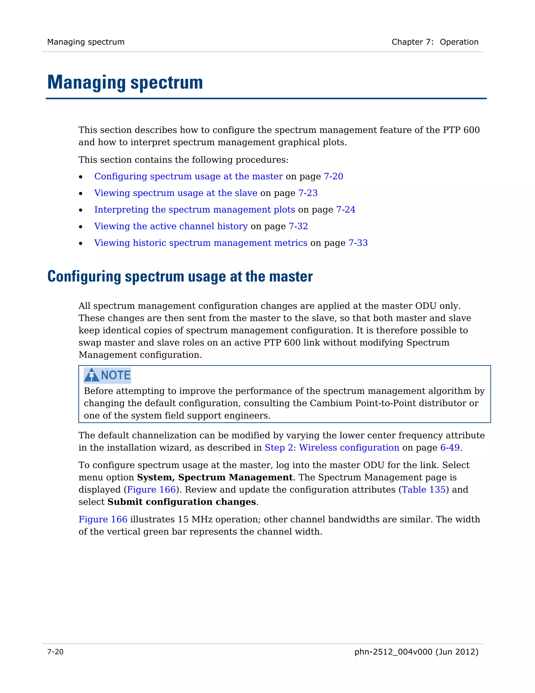 Managing spectrum                                                             Chapter 7: Operation




Managing spectrum

       This section describes how to configure the spectrum management feature of the PTP 600
       and how to interpret spectrum management graphical plots.

       This section contains the following procedures:
       •     Configuring spectrum usage at the master on page 7-20
       •     Viewing spectrum usage at the slave on page 7-23
       •     Interpreting the spectrum management plots on page 7-24
       •     Viewing the active channel history on page 7-32
       •     Viewing historic spectrum management metrics on page 7-33



Configuring spectrum usage at the master
       All spectrum management configuration changes are applied at the master ODU only.
       These changes are then sent from the master to the slave, so that both master and slave
       keep identical copies of spectrum management configuration. It is therefore possible to
       swap master and slave roles on an active PTP 600 link without modifying Spectrum
       Management configuration.



           Before attempting to improve the performance of the spectrum management algorithm by
           changing the default configuration, consulting the Cambium Point-to-Point distributor or
           one of the system field support engineers.

       The default channelization can be modified by varying the lower center frequency attribute
       in the installation wizard, as described in Step 2: Wireless configuration on page 6-49.
       To configure spectrum usage at the master, log into the master ODU for the link. Select
       menu option System, Spectrum Management. The Spectrum Management page is
       displayed (Figure 166). Review and update the configuration attributes (Table 135) and
       select Submit configuration changes.

       Figure 166 illustrates 15 MHz operation; other channel bandwidths are similar. The width
       of the vertical green bar represents the channel width.




7-20                                                                  phn-2512_004v000 (Jun 2012)
 