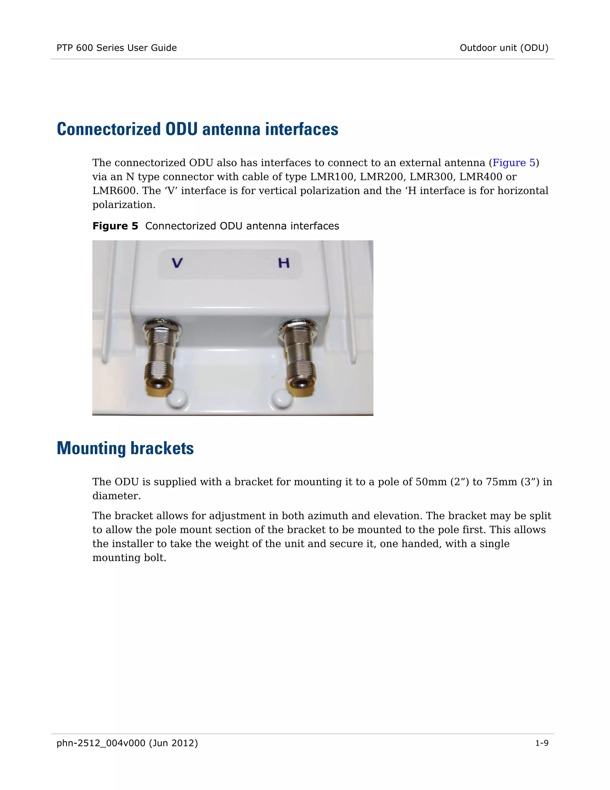 PTP 600 Series User Guide                                                        Outdoor unit (ODU)




Connectorized ODU antenna interfaces
       The connectorized ODU also has interfaces to connect to an external antenna (Figure 5)
       via an N type connector with cable of type LMR100, LMR200, LMR300, LMR400 or
       LMR600. The ‘V’ interface is for vertical polarization and the ‘H interface is for horizontal
       polarization.

       Figure 5 Connectorized ODU antenna interfaces




Mounting brackets
       The ODU is supplied with a bracket for mounting it to a pole of 50mm (2”) to 75mm (3”) in
       diameter.
       The bracket allows for adjustment in both azimuth and elevation. The bracket may be split
       to allow the pole mount section of the bracket to be mounted to the pole first. This allows
       the installer to take the weight of the unit and secure it, one handed, with a single
       mounting bolt.




phn-2512_004v000 (Jun 2012)                                                                      1-9
 