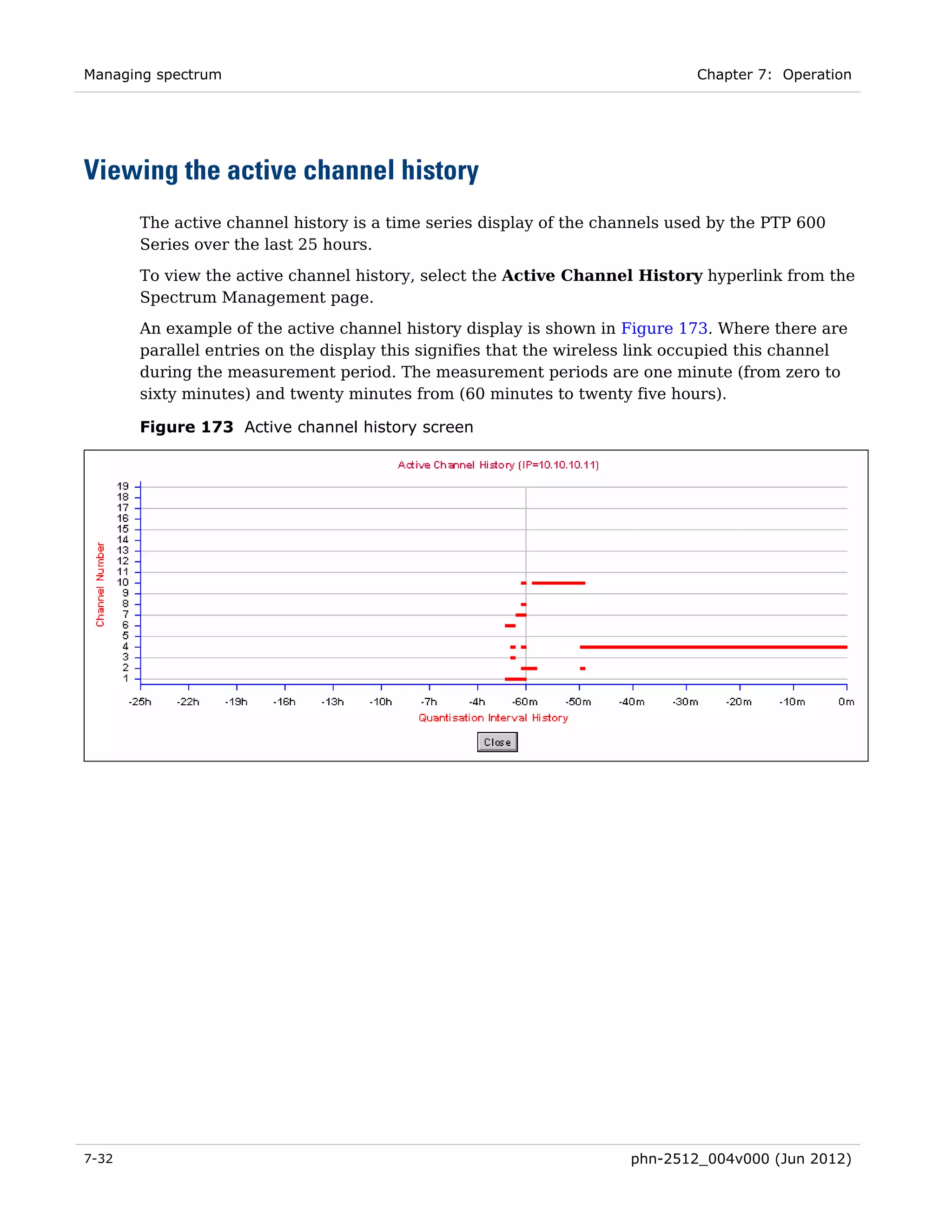 Managing spectrum                                                             Chapter 7: Operation




Viewing the active channel history
       The active channel history is a time series display of the channels used by the PTP 600
       Series over the last 25 hours.

       To view the active channel history, select the Active Channel History hyperlink from the
       Spectrum Management page.
       An example of the active channel history display is shown in Figure 173. Where there are
       parallel entries on the display this signifies that the wireless link occupied this channel
       during the measurement period. The measurement periods are one minute (from zero to
       sixty minutes) and twenty minutes from (60 minutes to twenty five hours).

       Figure 173 Active channel history screen




7-32                                                                  phn-2512_004v000 (Jun 2012)
 