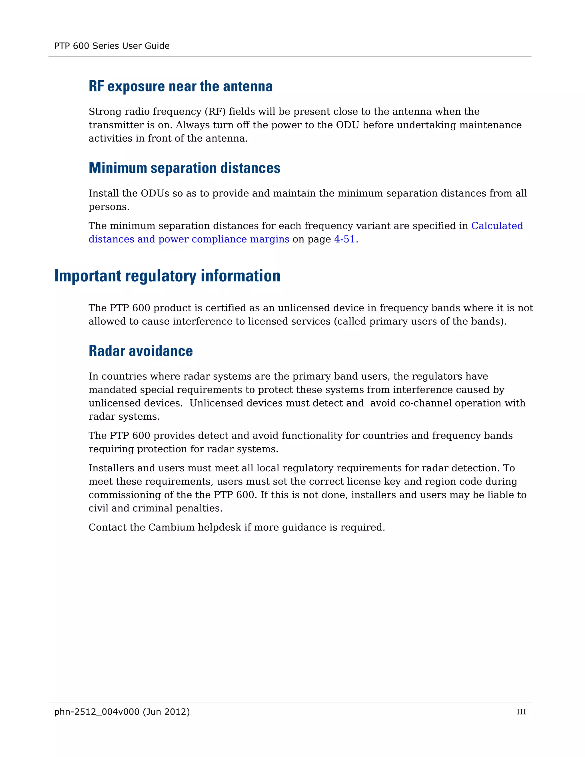PTP 600 Series User Guide



       RF exposure near the antenna
       Strong radio frequency (RF) fields will be present close to the antenna when the
       transmitter is on. Always turn off the power to the ODU before undertaking maintenance
       activities in front of the antenna.


       Minimum separation distances
       Install the ODUs so as to provide and maintain the minimum separation distances from all
       persons.
       The minimum separation distances for each frequency variant are specified in Calculated
       distances and power compliance margins on page 4-51.



Important regulatory information
       The PTP 600 product is certified as an unlicensed device in frequency bands where it is not
       allowed to cause interference to licensed services (called primary users of the bands).


       Radar avoidance
       In countries where radar systems are the primary band users, the regulators have
       mandated special requirements to protect these systems from interference caused by
       unlicensed devices. Unlicensed devices must detect and avoid co-channel operation with
       radar systems.

       The PTP 600 provides detect and avoid functionality for countries and frequency bands
       requiring protection for radar systems.
       Installers and users must meet all local regulatory requirements for radar detection. To
       meet these requirements, users must set the correct license key and region code during
       commissioning of the the PTP 600. If this is not done, installers and users may be liable to
       civil and criminal penalties.

       Contact the Cambium helpdesk if more guidance is required.




phn-2512_004v000 (Jun 2012)                                                                     III
 