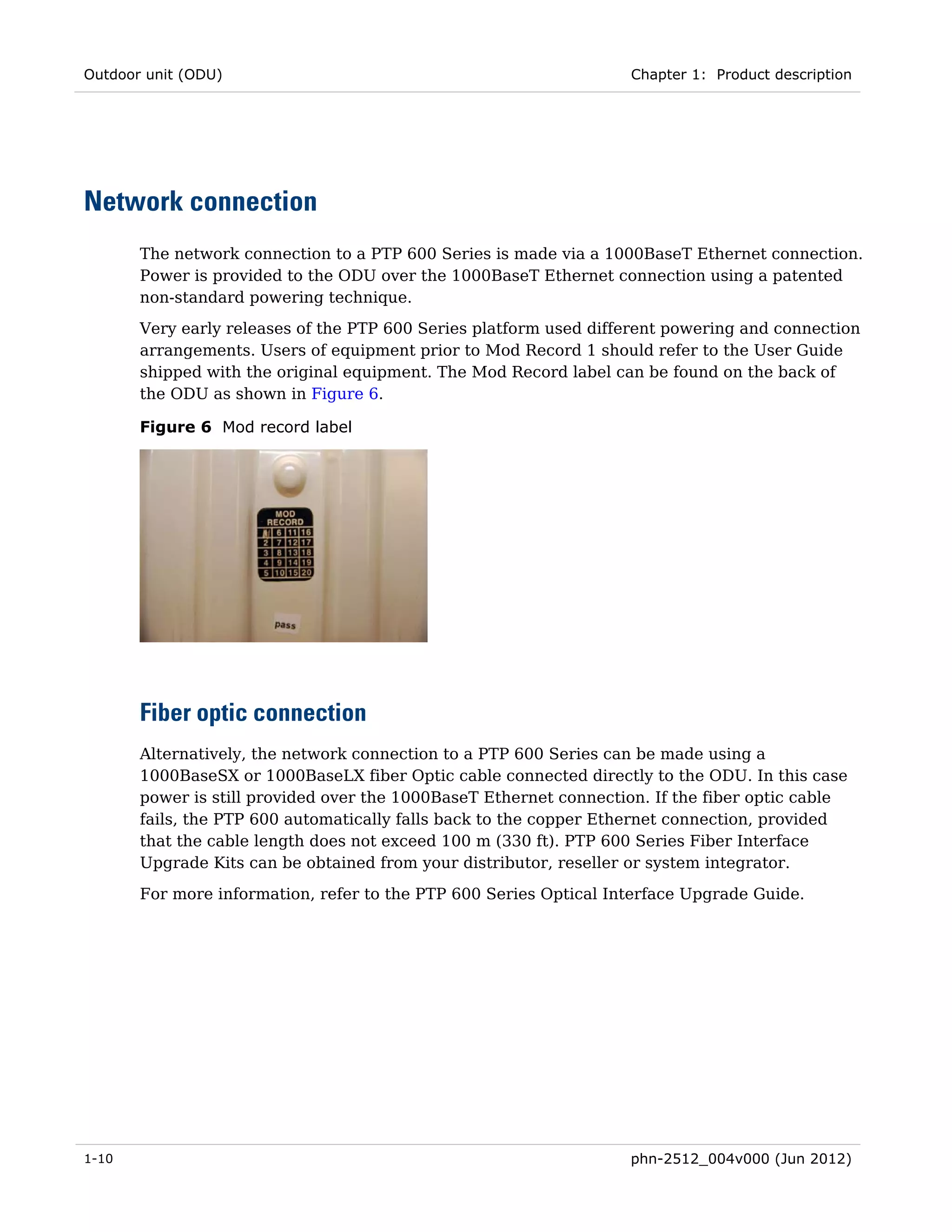 Outdoor unit (ODU)                                                  Chapter 1: Product description




Network connection
       The network connection to a PTP 600 Series is made via a 1000BaseT Ethernet connection.
       Power is provided to the ODU over the 1000BaseT Ethernet connection using a patented
       non-standard powering technique.
       Very early releases of the PTP 600 Series platform used different powering and connection
       arrangements. Users of equipment prior to Mod Record 1 should refer to the User Guide
       shipped with the original equipment. The Mod Record label can be found on the back of
       the ODU as shown in Figure 6.

       Figure 6 Mod record label




       Fiber optic connection
       Alternatively, the network connection to a PTP 600 Series can be made using a
       1000BaseSX or 1000BaseLX fiber Optic cable connected directly to the ODU. In this case
       power is still provided over the 1000BaseT Ethernet connection. If the fiber optic cable
       fails, the PTP 600 automatically falls back to the copper Ethernet connection, provided
       that the cable length does not exceed 100 m (330 ft). PTP 600 Series Fiber Interface
       Upgrade Kits can be obtained from your distributor, reseller or system integrator.
       For more information, refer to the PTP 600 Series Optical Interface Upgrade Guide.




1-10                                                                phn-2512_004v000 (Jun 2012)
 