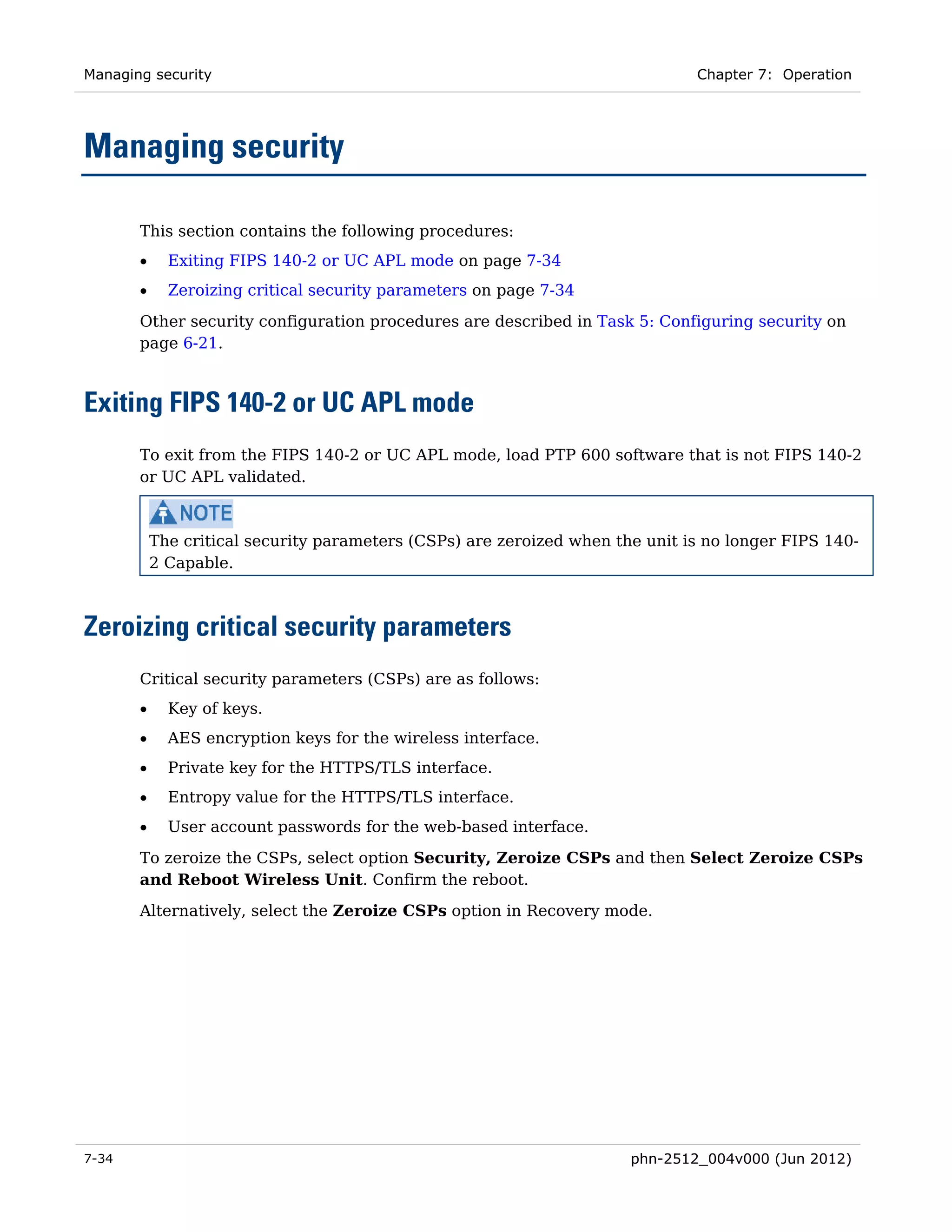 Managing security                                                              Chapter 7: Operation




Managing security

       This section contains the following procedures:
       •     Exiting FIPS 140-2 or UC APL mode on page 7-34
       •     Zeroizing critical security parameters on page 7-34

       Other security configuration procedures are described in Task 5: Configuring security on
       page 6-21.



Exiting FIPS 140-2 or UC APL mode
       To exit from the FIPS 140-2 or UC APL mode, load PTP 600 software that is not FIPS 140-2
       or UC APL validated.



           The critical security parameters (CSPs) are zeroized when the unit is no longer FIPS 140-
           2 Capable.



Zeroizing critical security parameters
       Critical security parameters (CSPs) are as follows:
       •     Key of keys.
       •     AES encryption keys for the wireless interface.
       •     Private key for the HTTPS/TLS interface.
       •     Entropy value for the HTTPS/TLS interface.
       •     User account passwords for the web-based interface.

       To zeroize the CSPs, select option Security, Zeroize CSPs and then Select Zeroize CSPs
       and Reboot Wireless Unit. Confirm the reboot.
       Alternatively, select the Zeroize CSPs option in Recovery mode.




7-34                                                                   phn-2512_004v000 (Jun 2012)
 
