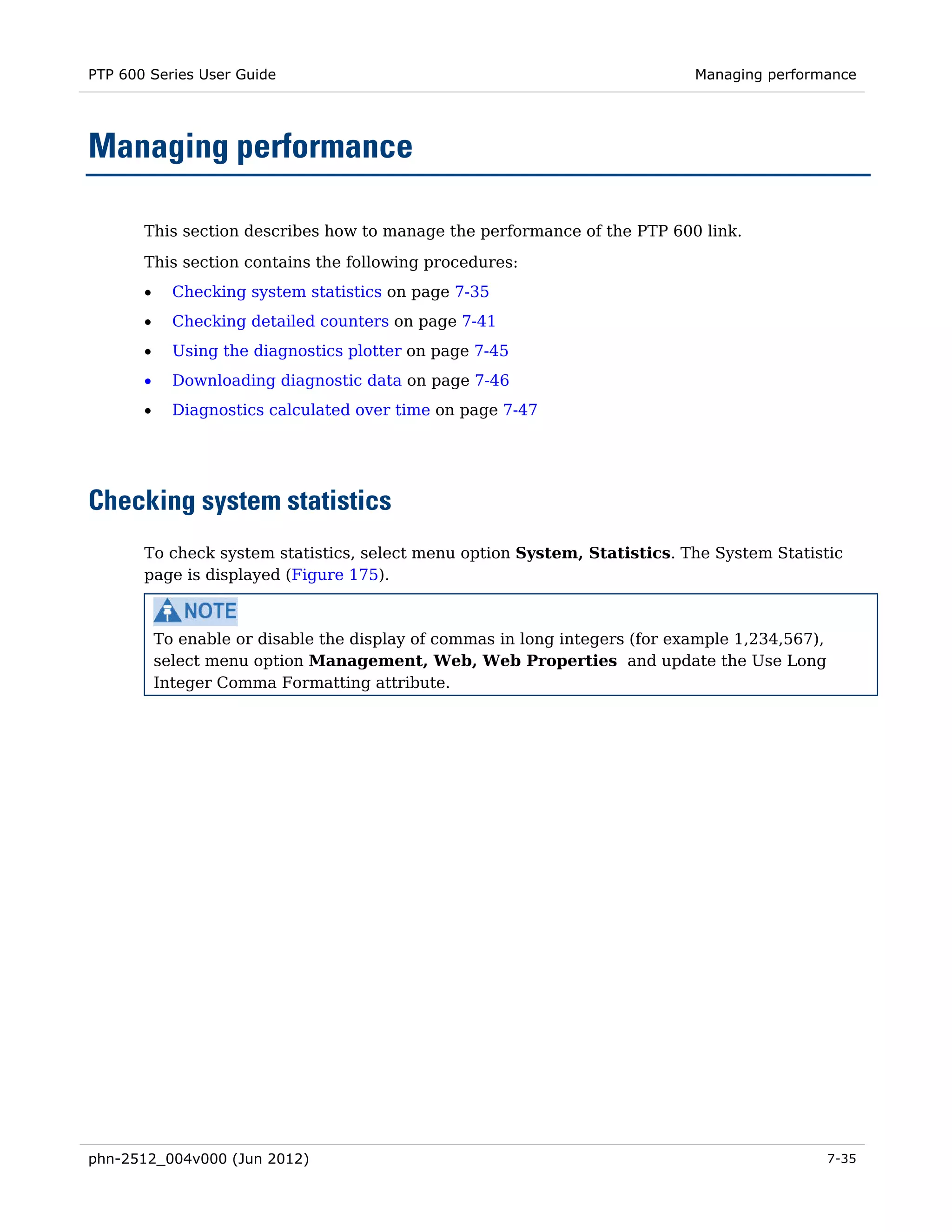 PTP 600 Series User Guide                                                     Managing performance




Managing performance

       This section describes how to manage the performance of the PTP 600 link.
       This section contains the following procedures:
       •     Checking system statistics on page 7-35
       •     Checking detailed counters on page 7-41
       •     Using the diagnostics plotter on page 7-45
       •     Downloading diagnostic data on page 7-46
       •     Diagnostics calculated over time on page 7-47




Checking system statistics
       To check system statistics, select menu option System, Statistics. The System Statistic
       page is displayed (Figure 175).



           To enable or disable the display of commas in long integers (for example 1,234,567),
           select menu option Management, Web, Web Properties and update the Use Long
           Integer Comma Formatting attribute.




phn-2512_004v000 (Jun 2012)                                                                       7-35
 