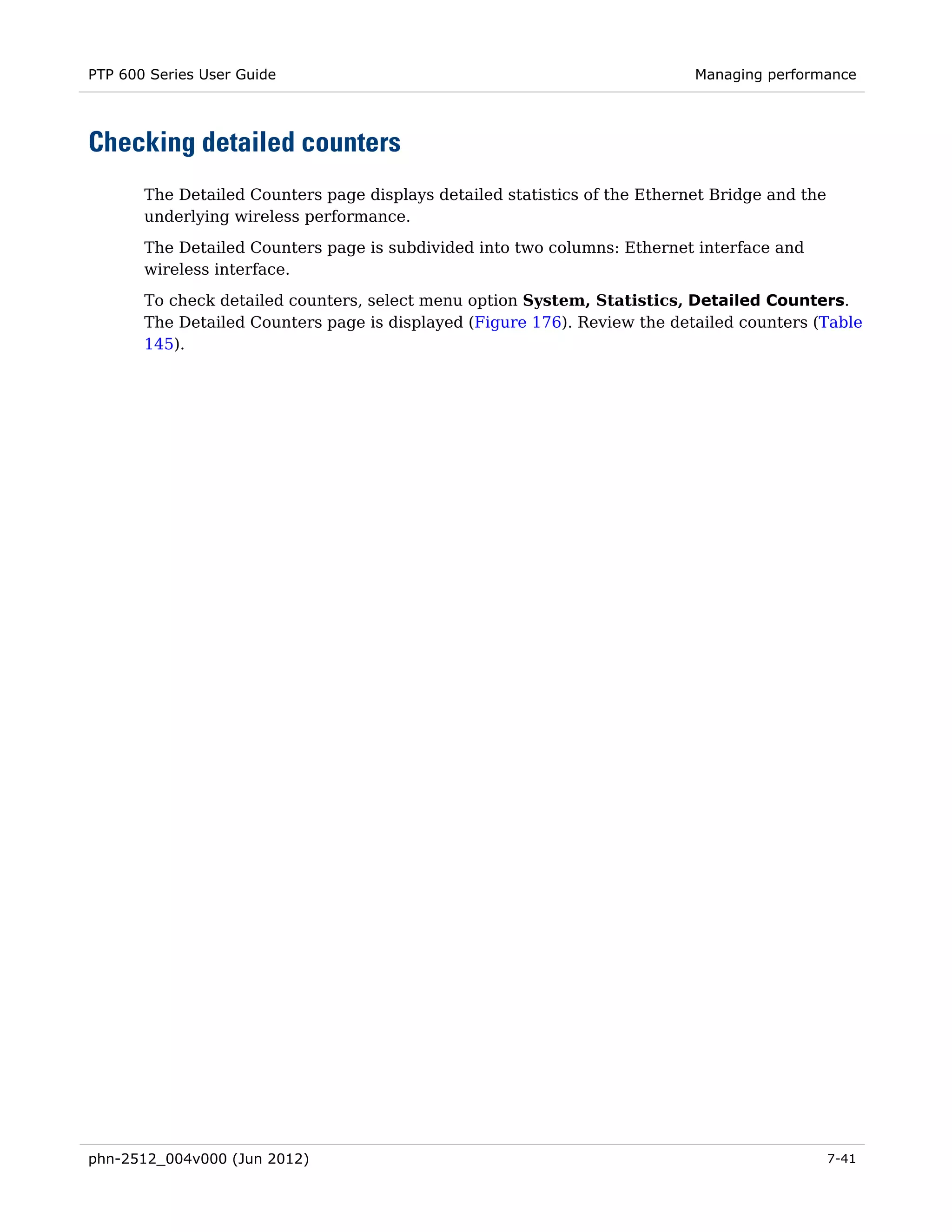 PTP 600 Series User Guide                                                   Managing performance




Checking detailed counters
       The Detailed Counters page displays detailed statistics of the Ethernet Bridge and the
       underlying wireless performance.

       The Detailed Counters page is subdivided into two columns: Ethernet interface and
       wireless interface.
       To check detailed counters, select menu option System, Statistics, Detailed Counters.
       The Detailed Counters page is displayed (Figure 176). Review the detailed counters (Table
       145).




phn-2512_004v000 (Jun 2012)                                                                     7-41
 