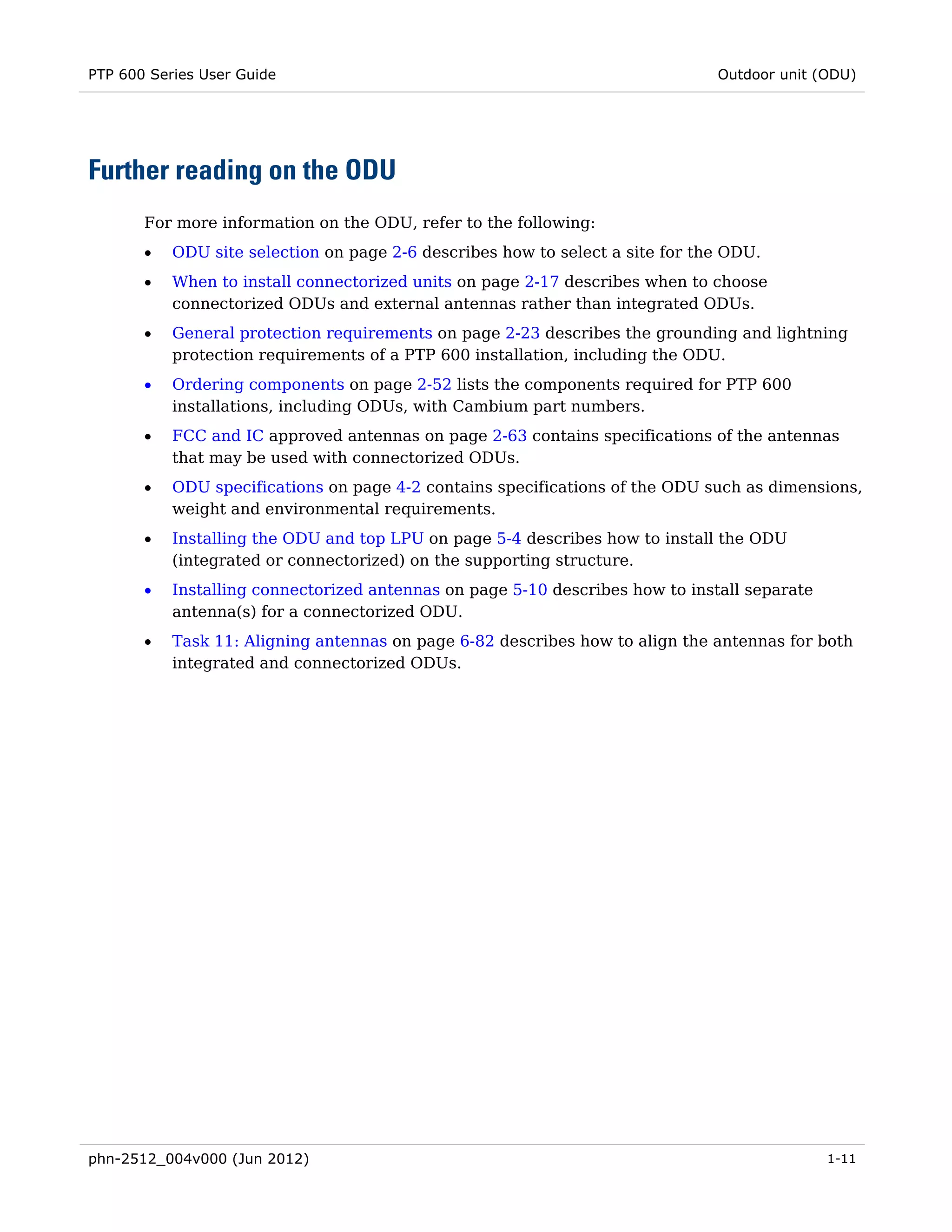 PTP 600 Series User Guide                                                      Outdoor unit (ODU)




Further reading on the ODU
       For more information on the ODU, refer to the following:
       •   ODU site selection on page 2-6 describes how to select a site for the ODU.
       •   When to install connectorized units on page 2-17 describes when to choose
           connectorized ODUs and external antennas rather than integrated ODUs.
       •   General protection requirements on page 2-23 describes the grounding and lightning
           protection requirements of a PTP 600 installation, including the ODU.
       •   Ordering components on page 2-52 lists the components required for PTP 600
           installations, including ODUs, with Cambium part numbers.
       •   FCC and IC approved antennas on page 2-63 contains specifications of the antennas
           that may be used with connectorized ODUs.
       •   ODU specifications on page 4-2 contains specifications of the ODU such as dimensions,
           weight and environmental requirements.
       •   Installing the ODU and top LPU on page 5-4 describes how to install the ODU
           (integrated or connectorized) on the supporting structure.
       •   Installing connectorized antennas on page 5-10 describes how to install separate
           antenna(s) for a connectorized ODU.
       •   Task 11: Aligning antennas on page 6-82 describes how to align the antennas for both
           integrated and connectorized ODUs.




phn-2512_004v000 (Jun 2012)                                                                   1-11
 