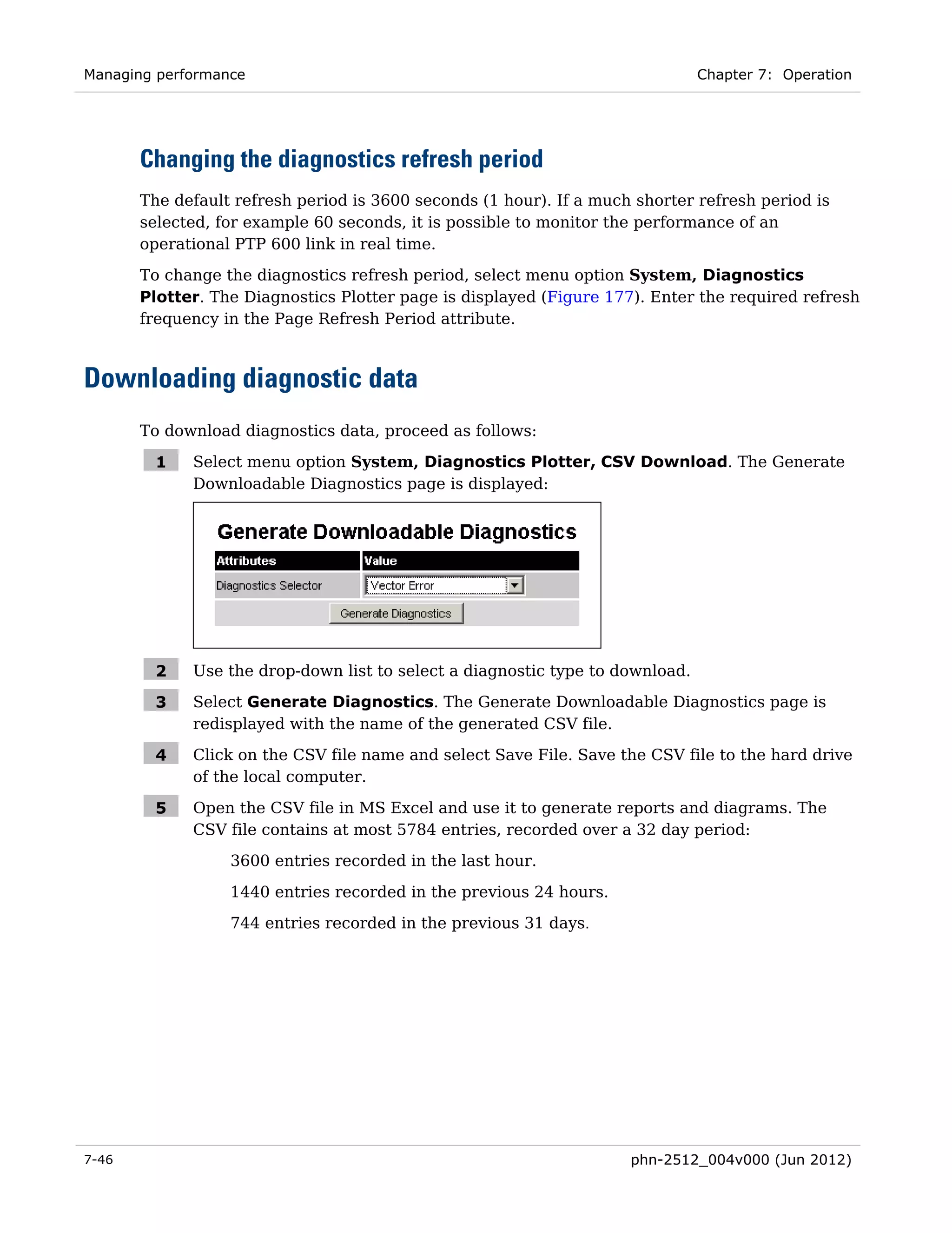 Managing performance                                                           Chapter 7: Operation




       Changing the diagnostics refresh period
       The default refresh period is 3600 seconds (1 hour). If a much shorter refresh period is
       selected, for example 60 seconds, it is possible to monitor the performance of an
       operational PTP 600 link in real time.
       To change the diagnostics refresh period, select menu option System, Diagnostics
       Plotter. The Diagnostics Plotter page is displayed (Figure 177). Enter the required refresh
       frequency in the Page Refresh Period attribute.



Downloading diagnostic data
       To download diagnostics data, proceed as follows:

        1    Select menu option System, Diagnostics Plotter, CSV Download. The Generate
             Downloadable Diagnostics page is displayed:




        2    Use the drop-down list to select a diagnostic type to download.

        3    Select Generate Diagnostics. The Generate Downloadable Diagnostics page is
             redisplayed with the name of the generated CSV file.

        4    Click on the CSV file name and select Save File. Save the CSV file to the hard drive
             of the local computer.

        5    Open the CSV file in MS Excel and use it to generate reports and diagrams. The
             CSV file contains at most 5784 entries, recorded over a 32 day period:
                  3600 entries recorded in the last hour.
                  1440 entries recorded in the previous 24 hours.
                  744 entries recorded in the previous 31 days.




7-46                                                                 phn-2512_004v000 (Jun 2012)
 