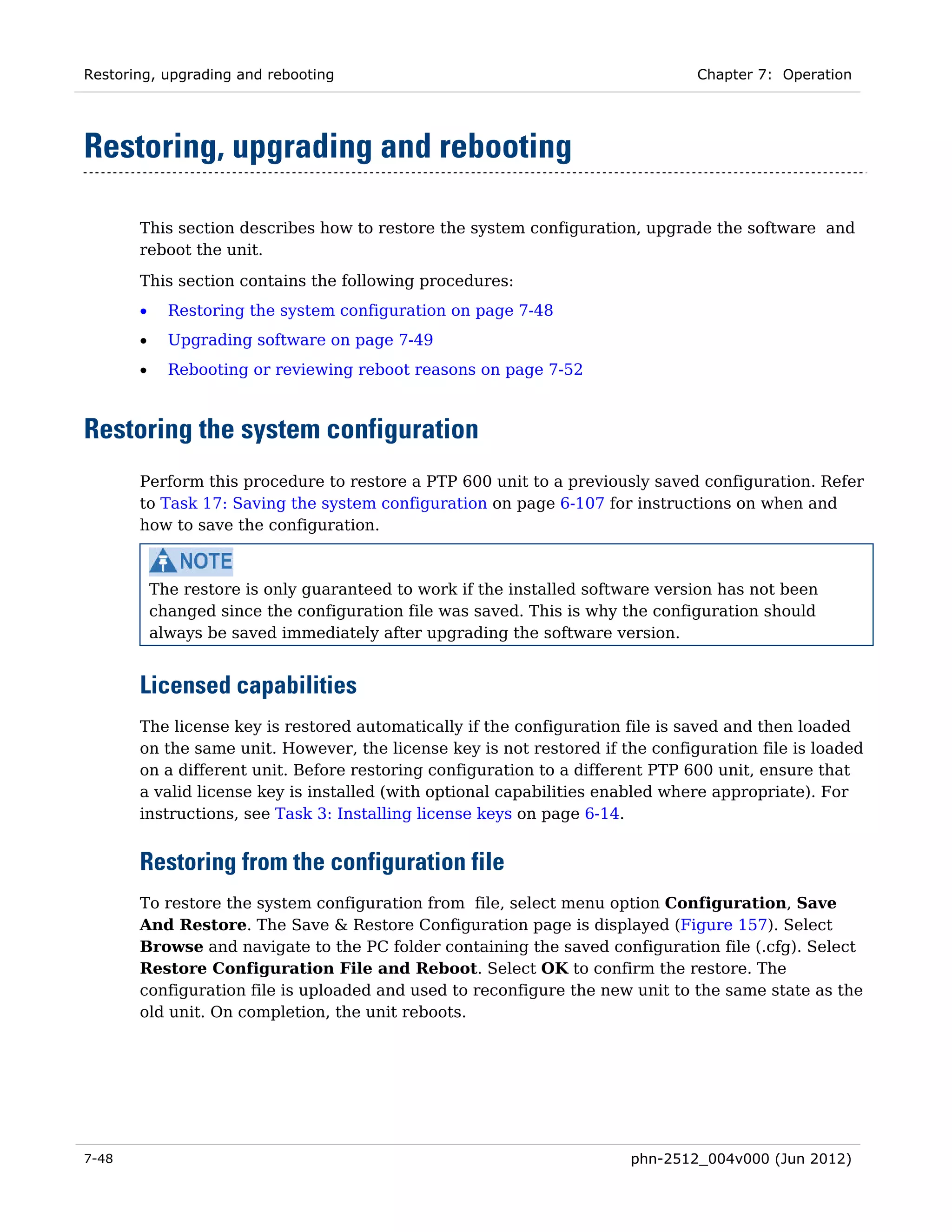 Restoring, upgrading and rebooting                                              Chapter 7: Operation




Restoring, upgrading and rebooting

       This section describes how to restore the system configuration, upgrade the software and
       reboot the unit.
       This section contains the following procedures:
       •     Restoring the system configuration on page 7-48
       •     Upgrading software on page 7-49
       •     Rebooting or reviewing reboot reasons on page 7-52



Restoring the system configuration
       Perform this procedure to restore a PTP 600 unit to a previously saved configuration. Refer
       to Task 17: Saving the system configuration on page 6-107 for instructions on when and
       how to save the configuration.



           The restore is only guaranteed to work if the installed software version has not been
           changed since the configuration file was saved. This is why the configuration should
           always be saved immediately after upgrading the software version.


       Licensed capabilities
       The license key is restored automatically if the configuration file is saved and then loaded
       on the same unit. However, the license key is not restored if the configuration file is loaded
       on a different unit. Before restoring configuration to a different PTP 600 unit, ensure that
       a valid license key is installed (with optional capabilities enabled where appropriate). For
       instructions, see Task 3: Installing license keys on page 6-14.


       Restoring from the configuration file
       To restore the system configuration from file, select menu option Configuration, Save
       And Restore. The Save & Restore Configuration page is displayed (Figure 157). Select
       Browse and navigate to the PC folder containing the saved configuration file (.cfg). Select
       Restore Configuration File and Reboot. Select OK to confirm the restore. The
       configuration file is uploaded and used to reconfigure the new unit to the same state as the
       old unit. On completion, the unit reboots.




7-48                                                                    phn-2512_004v000 (Jun 2012)
 