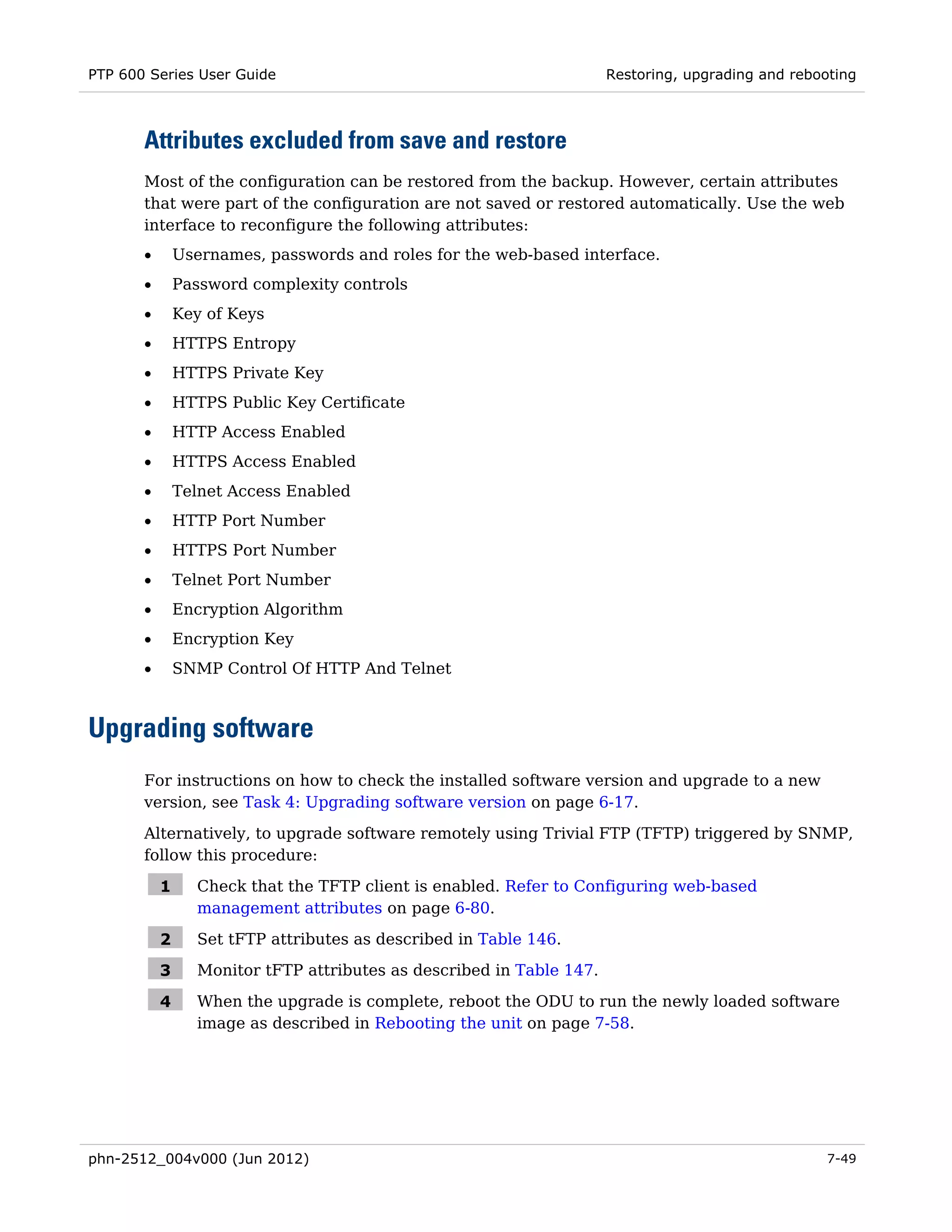 PTP 600 Series User Guide                                              Restoring, upgrading and rebooting



       Attributes excluded from save and restore
       Most of the configuration can be restored from the backup. However, certain attributes
       that were part of the configuration are not saved or restored automatically. Use the web
       interface to reconfigure the following attributes:
       •       Usernames, passwords and roles for the web-based interface.
       •       Password complexity controls
       •       Key of Keys
       •       HTTPS Entropy
       •       HTTPS Private Key
       •       HTTPS Public Key Certificate
       •       HTTP Access Enabled
       •       HTTPS Access Enabled
       •       Telnet Access Enabled
       •       HTTP Port Number
       •       HTTPS Port Number
       •       Telnet Port Number
       •       Encryption Algorithm
       •       Encryption Key
       •       SNMP Control Of HTTP And Telnet



Upgrading software
       For instructions on how to check the installed software version and upgrade to a new
       version, see Task 4: Upgrading software version on page 6-17.

       Alternatively, to upgrade software remotely using Trivial FTP (TFTP) triggered by SNMP,
       follow this procedure:

           1      Check that the TFTP client is enabled. Refer to Configuring web-based
                  management attributes on page 6-80.

           2      Set tFTP attributes as described in Table 146.

           3      Monitor tFTP attributes as described in Table 147.

           4      When the upgrade is complete, reboot the ODU to run the newly loaded software
                  image as described in Rebooting the unit on page 7-58.




phn-2512_004v000 (Jun 2012)                                                                          7-49
 