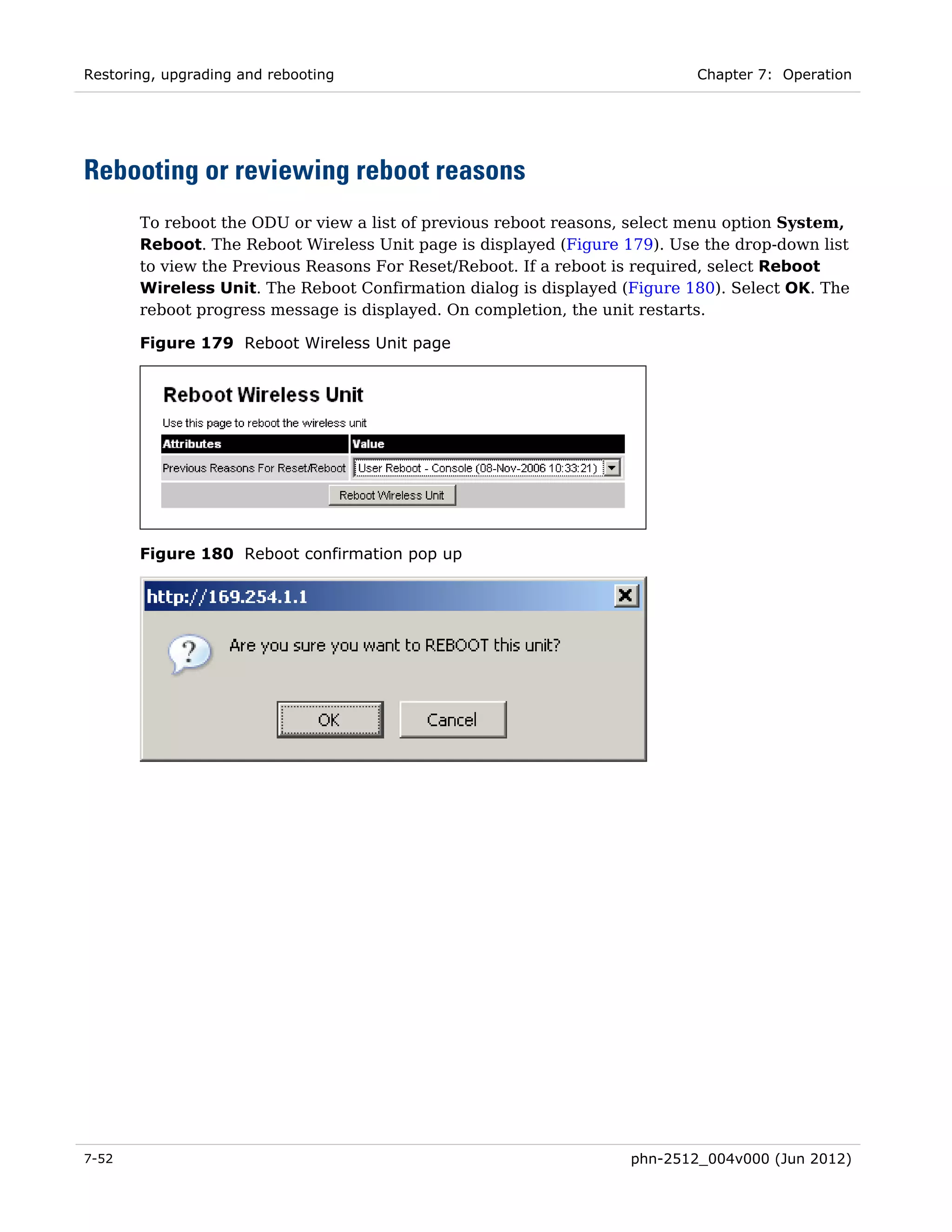 Restoring, upgrading and rebooting                                         Chapter 7: Operation




Rebooting or reviewing reboot reasons
       To reboot the ODU or view a list of previous reboot reasons, select menu option System,
       Reboot. The Reboot Wireless Unit page is displayed (Figure 179). Use the drop-down list
       to view the Previous Reasons For Reset/Reboot. If a reboot is required, select Reboot
       Wireless Unit. The Reboot Confirmation dialog is displayed (Figure 180). Select OK. The
       reboot progress message is displayed. On completion, the unit restarts.

       Figure 179 Reboot Wireless Unit page




       Figure 180 Reboot confirmation pop up




7-52                                                               phn-2512_004v000 (Jun 2012)
 