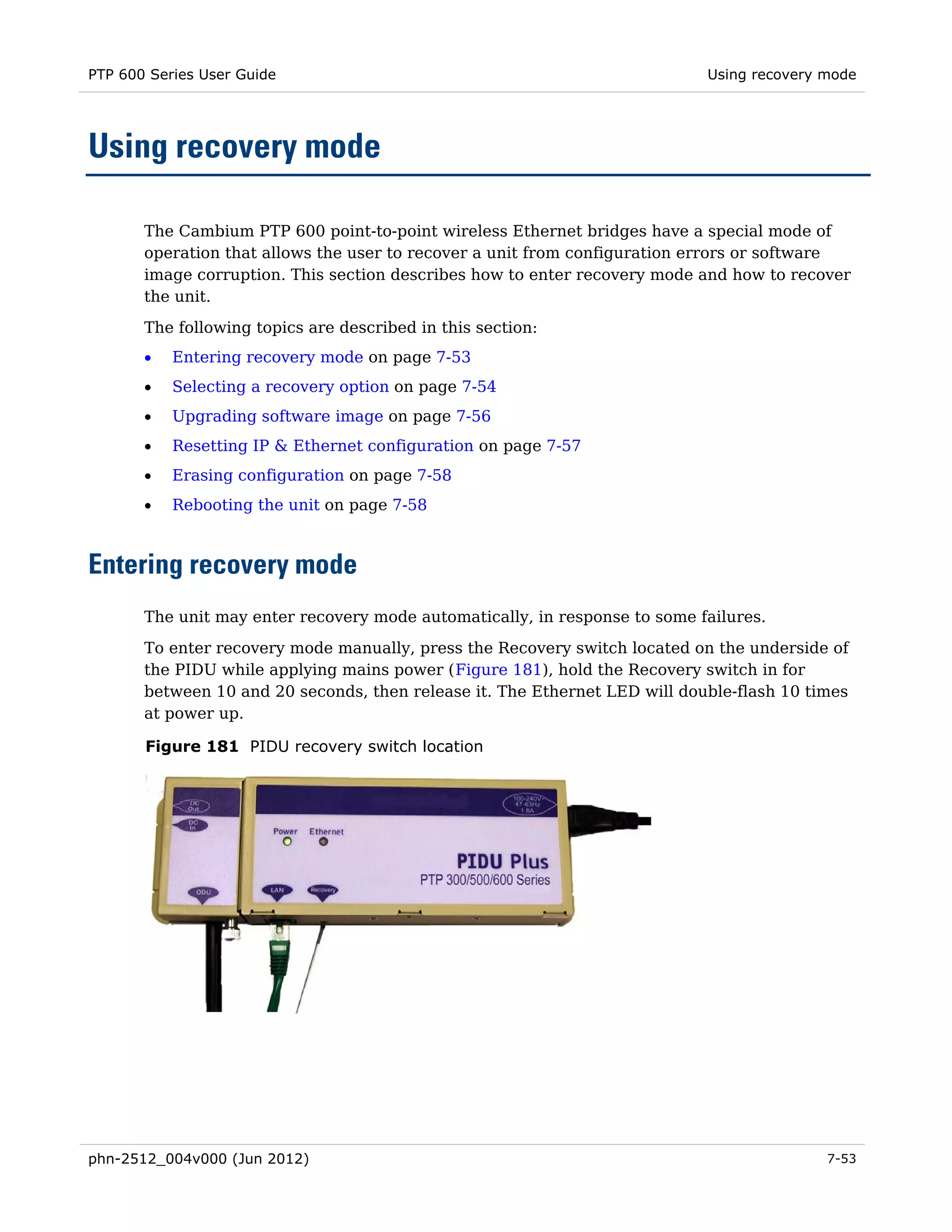 PTP 600 Series User Guide                                                   Using recovery mode




Using recovery mode

       The Cambium PTP 600 point-to-point wireless Ethernet bridges have a special mode of
       operation that allows the user to recover a unit from configuration errors or software
       image corruption. This section describes how to enter recovery mode and how to recover
       the unit.
       The following topics are described in this section:
       •   Entering recovery mode on page 7-53
       •   Selecting a recovery option on page 7-54
       •   Upgrading software image on page 7-56
       •   Resetting IP & Ethernet configuration on page 7-57
       •   Erasing configuration on page 7-58
       •   Rebooting the unit on page 7-58



Entering recovery mode
       The unit may enter recovery mode automatically, in response to some failures.

       To enter recovery mode manually, press the Recovery switch located on the underside of
       the PIDU while applying mains power (Figure 181), hold the Recovery switch in for
       between 10 and 20 seconds, then release it. The Ethernet LED will double-flash 10 times
       at power up.

       Figure 181 PIDU recovery switch location




phn-2512_004v000 (Jun 2012)                                                                7-53
 