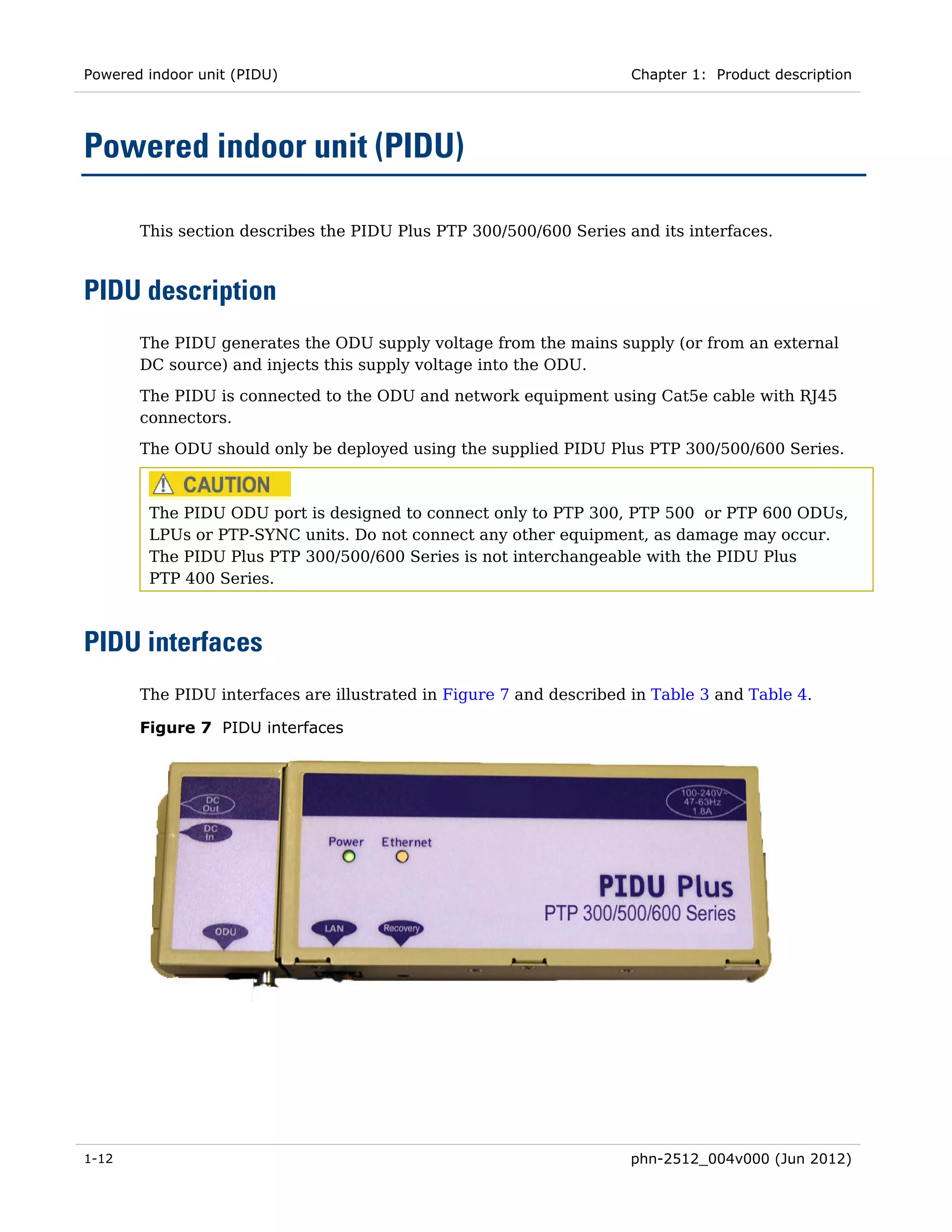 Powered indoor unit (PIDU)                                           Chapter 1: Product description




Powered indoor unit (PIDU)

       This section describes the PIDU Plus PTP 300/500/600 Series and its interfaces.



PIDU description
       The PIDU generates the ODU supply voltage from the mains supply (or from an external
       DC source) and injects this supply voltage into the ODU.

       The PIDU is connected to the ODU and network equipment using Cat5e cable with RJ45
       connectors.
       The ODU should only be deployed using the supplied PIDU Plus PTP 300/500/600 Series.



        The PIDU ODU port is designed to connect only to PTP 300, PTP 500 or PTP 600 ODUs,
        LPUs or PTP-SYNC units. Do not connect any other equipment, as damage may occur.
        The PIDU Plus PTP 300/500/600 Series is not interchangeable with the PIDU Plus
        PTP 400 Series.



PIDU interfaces
       The PIDU interfaces are illustrated in Figure 7 and described in Table 3 and Table 4.

       Figure 7 PIDU interfaces




1-12                                                                 phn-2512_004v000 (Jun 2012)
 