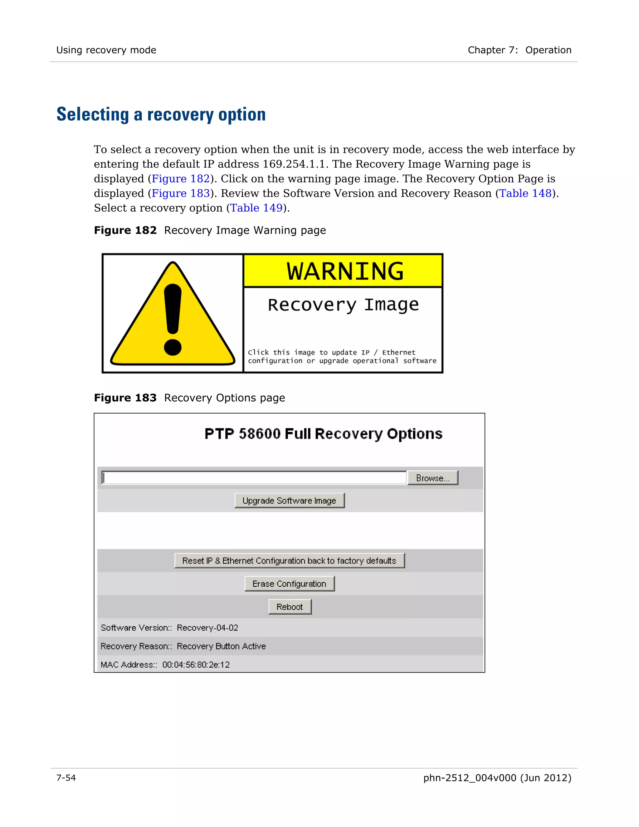 Using recovery mode                                                         Chapter 7: Operation




Selecting a recovery option
       To select a recovery option when the unit is in recovery mode, access the web interface by
       entering the default IP address 169.254.1.1. The Recovery Image Warning page is
       displayed (Figure 182). Click on the warning page image. The Recovery Option Page is
       displayed (Figure 183). Review the Software Version and Recovery Reason (Table 148).
       Select a recovery option (Table 149).

       Figure 182 Recovery Image Warning page




       Figure 183 Recovery Options page




7-54                                                                phn-2512_004v000 (Jun 2012)
 