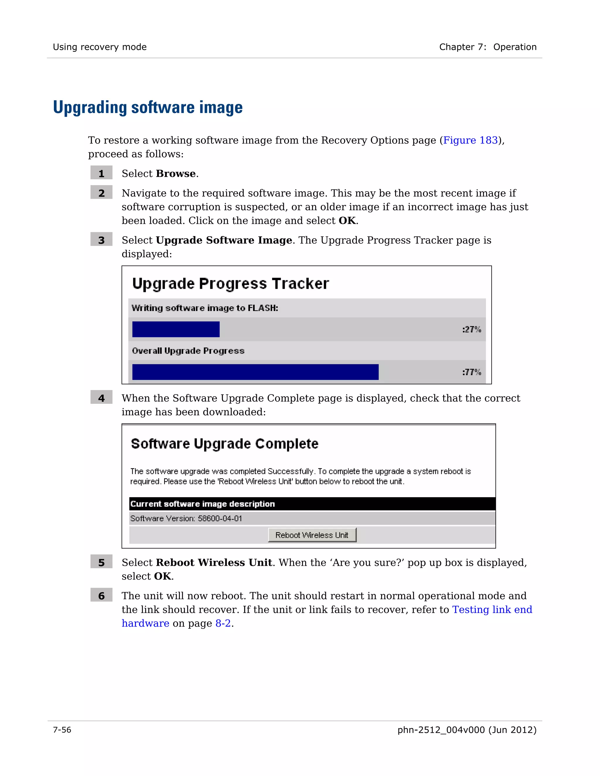 Using recovery mode                                                              Chapter 7: Operation




Upgrading software image
       To restore a working software image from the Recovery Options page (Figure 183),
       proceed as follows:

         1   Select Browse.

         2   Navigate to the required software image. This may be the most recent image if
             software corruption is suspected, or an older image if an incorrect image has just
             been loaded. Click on the image and select OK.

         3   Select Upgrade Software Image. The Upgrade Progress Tracker page is
             displayed:




         4   When the Software Upgrade Complete page is displayed, check that the correct
             image has been downloaded:




         5   Select Reboot Wireless Unit. When the ‘Are you sure?’ pop up box is displayed,
             select OK.

         6   The unit will now reboot. The unit should restart in normal operational mode and
             the link should recover. If the unit or link fails to recover, refer to Testing link end
             hardware on page 8-2.




7-56                                                                    phn-2512_004v000 (Jun 2012)
 