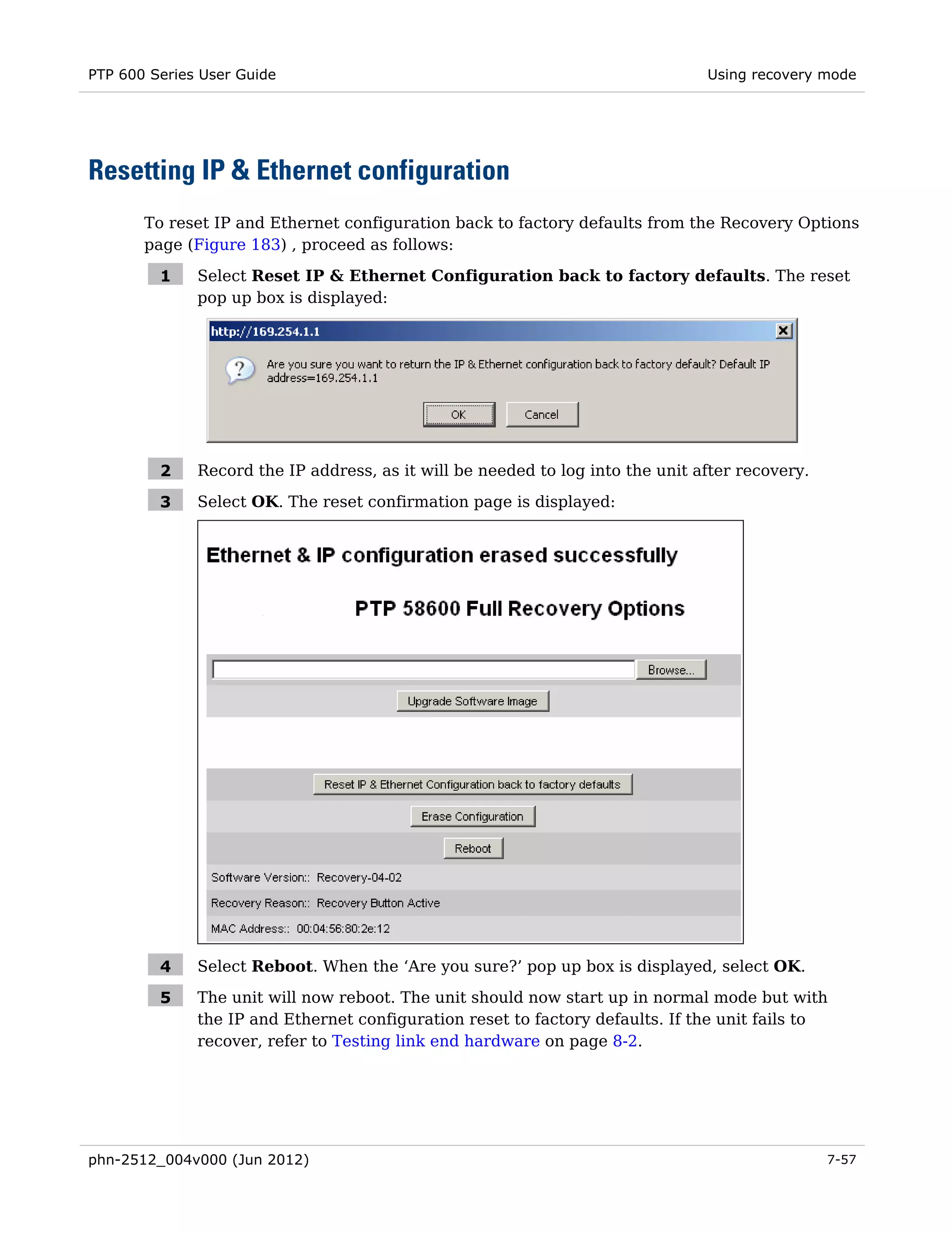PTP 600 Series User Guide                                                           Using recovery mode




Resetting IP & Ethernet configuration
       To reset IP and Ethernet configuration back to factory defaults from the Recovery Options
       page (Figure 183) , proceed as follows:
              3




         1        Select Reset IP & Ethernet Configuration back to factory defaults. The reset
                  pop up box is displayed:




         2        Record the IP address, as it will be needed to log into the unit after recovery.

         3        Select OK. The reset confirmation page is displayed:




         4        Select Reboot. When the ‘Are you sure?’ pop up box is displayed, select OK.

         5        The unit will now reboot. The unit should now start up in normal mode but with
                  the IP and Ethernet configuration reset to factory defaults. If the unit fails to
                  recover, refer to Testing link end hardware on page 8-2.




phn-2512_004v000 (Jun 2012)                                                                          7-57
 