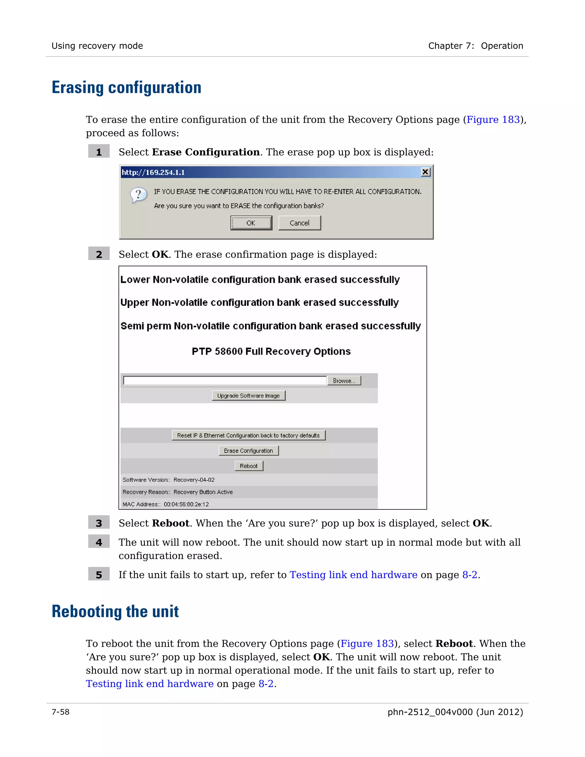 Using recovery mode                                                            Chapter 7: Operation




Erasing configuration
       To erase the entire configuration of the unit from the Recovery Options page (Figure 183),
       proceed as follows:

         1   Select Erase Configuration. The erase pop up box is displayed:




         2   Select OK. The erase confirmation page is displayed:




         3   Select Reboot. When the ‘Are you sure?’ pop up box is displayed, select OK.

         4   The unit will now reboot. The unit should now start up in normal mode but with all
             configuration erased.

         5   If the unit fails to start up, refer to Testing link end hardware on page 8-2.



Rebooting the unit
       To reboot the unit from the Recovery Options page (Figure 183), select Reboot. When the
       ‘Are you sure?’ pop up box is displayed, select OK. The unit will now reboot. The unit
       should now start up in normal operational mode. If the unit fails to start up, refer to
       Testing link end hardware on page 8-2.

7-58                                                                  phn-2512_004v000 (Jun 2012)
 