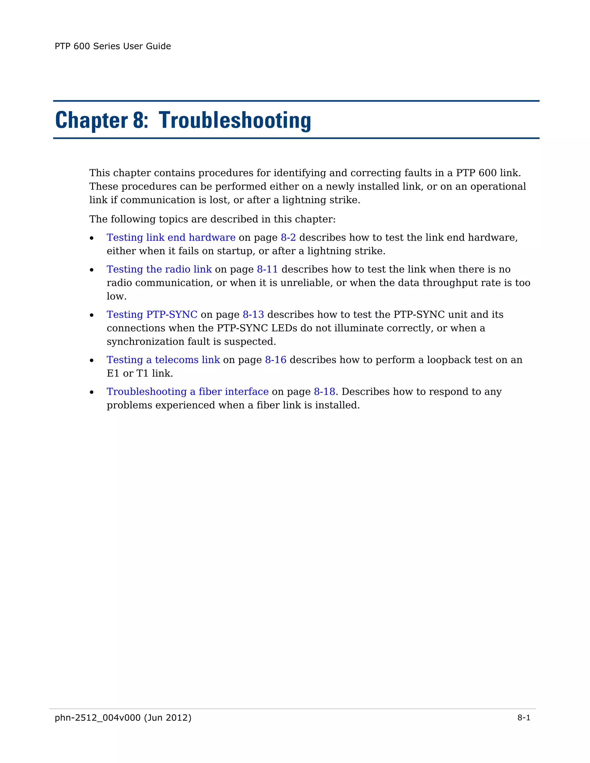 PTP 600 Series User Guide




Chapter 8: Troubleshooting

       This chapter contains procedures for identifying and correcting faults in a PTP 600 link.
       These procedures can be performed either on a newly installed link, or on an operational
       link if communication is lost, or after a lightning strike.
       The following topics are described in this chapter:
       •   Testing link end hardware on page 8-2 describes how to test the link end hardware,
           either when it fails on startup, or after a lightning strike.
       •   Testing the radio link on page 8-11 describes how to test the link when there is no
           radio communication, or when it is unreliable, or when the data throughput rate is too
           low.
       •   Testing PTP-SYNC on page 8-13 describes how to test the PTP-SYNC unit and its
           connections when the PTP-SYNC LEDs do not illuminate correctly, or when a
           synchronization fault is suspected.
       •   Testing a telecoms link on page 8-16 describes how to perform a loopback test on an
           E1 or T1 link.
       •   Troubleshooting a fiber interface on page 8-18. Describes how to respond to any
           problems experienced when a fiber link is installed.




phn-2512_004v000 (Jun 2012)                                                                   8-1
 