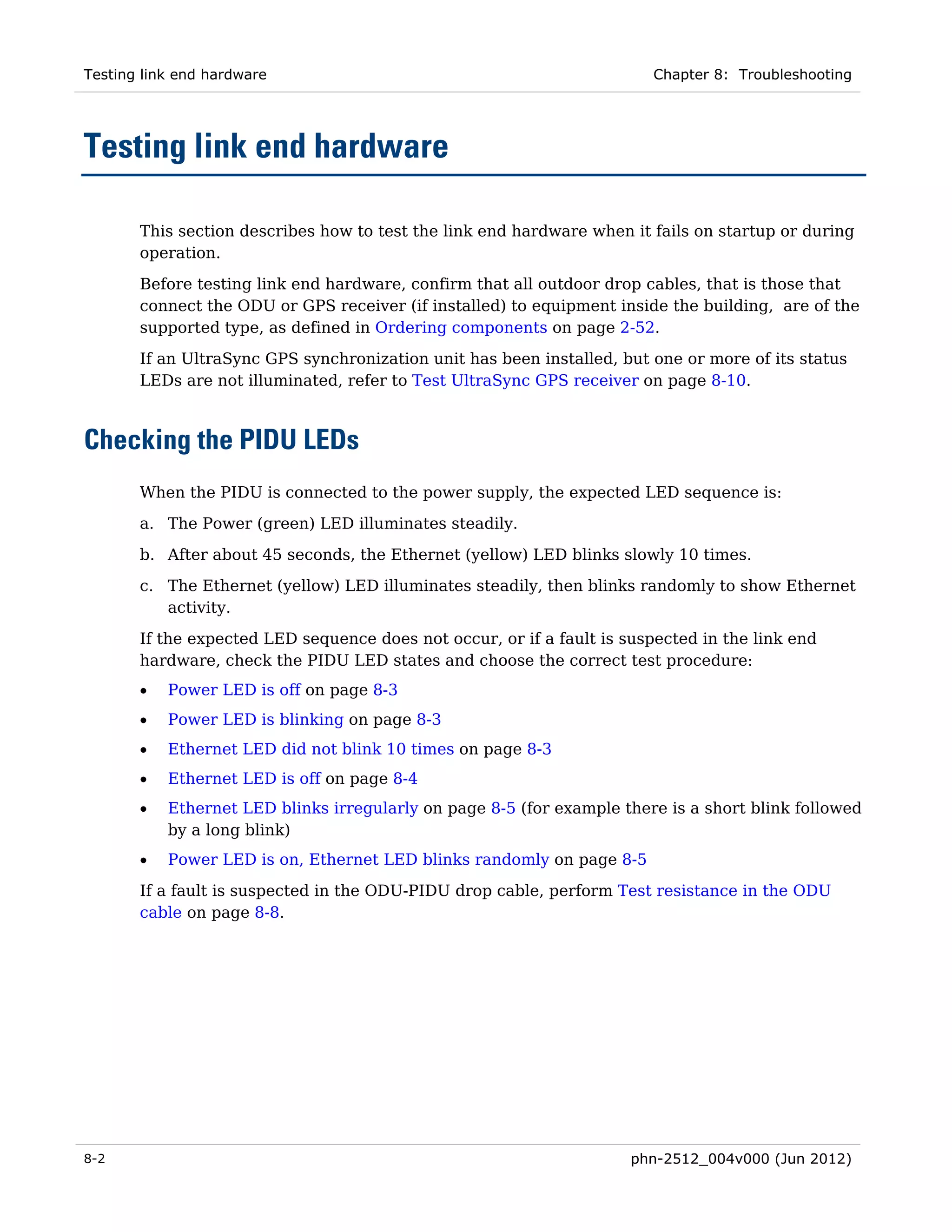 Testing link end hardware                                               Chapter 8: Troubleshooting




Testing link end hardware

       This section describes how to test the link end hardware when it fails on startup or during
       operation.

       Before testing link end hardware, confirm that all outdoor drop cables, that is those that
       connect the ODU or GPS receiver (if installed) to equipment inside the building, are of the
       supported type, as defined in Ordering components on page 2-52.

       If an UltraSync GPS synchronization unit has been installed, but one or more of its status
       LEDs are not illuminated, refer to Test UltraSync GPS receiver on page 8-10.



Checking the PIDU LEDs
       When the PIDU is connected to the power supply, the expected LED sequence is:
       a. The Power (green) LED illuminates steadily.

       b. After about 45 seconds, the Ethernet (yellow) LED blinks slowly 10 times.
       c. The Ethernet (yellow) LED illuminates steadily, then blinks randomly to show Ethernet
          activity.
       If the expected LED sequence does not occur, or if a fault is suspected in the link end
       hardware, check the PIDU LED states and choose the correct test procedure:
       •   Power LED is off on page 8-3
       •   Power LED is blinking on page 8-3
       •   Ethernet LED did not blink 10 times on page 8-3
       •   Ethernet LED is off on page 8-4
       •   Ethernet LED blinks irregularly on page 8-5 (for example there is a short blink followed
           by a long blink)
       •   Power LED is on, Ethernet LED blinks randomly on page 8-5

       If a fault is suspected in the ODU-PIDU drop cable, perform Test resistance in the ODU
       cable on page 8-8.




8-2                                                                   phn-2512_004v000 (Jun 2012)
 