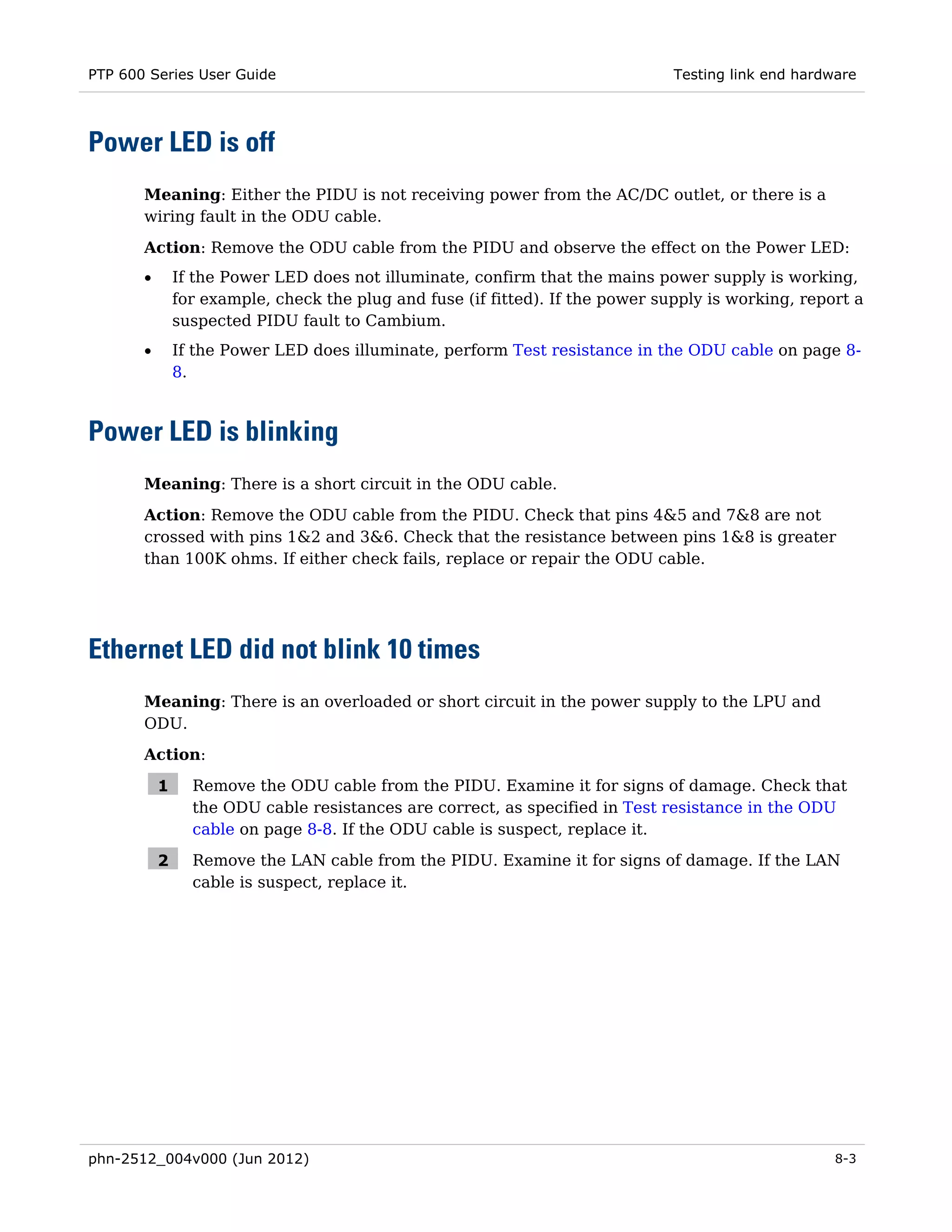 PTP 600 Series User Guide                                                       Testing link end hardware




Power LED is off
       Meaning: Either the PIDU is not receiving power from the AC/DC outlet, or there is a
       wiring fault in the ODU cable.

       Action: Remove the ODU cable from the PIDU and observe the effect on the Power LED:
       •       If the Power LED does not illuminate, confirm that the mains power supply is working,
               for example, check the plug and fuse (if fitted). If the power supply is working, report a
               suspected PIDU fault to Cambium.
       •       If the Power LED does illuminate, perform Test resistance in the ODU cable on page 8-
               8.



Power LED is blinking
       Meaning: There is a short circuit in the ODU cable.
       Action: Remove the ODU cable from the PIDU. Check that pins 4&5 and 7&8 are not
       crossed with pins 1&2 and 3&6. Check that the resistance between pins 1&8 is greater
       than 100K ohms. If either check fails, replace or repair the ODU cable.




Ethernet LED did not blink 10 times
       Meaning: There is an overloaded or short circuit in the power supply to the LPU and
       ODU.
       Action:

           1     Remove the ODU cable from the PIDU. Examine it for signs of damage. Check that
                 the ODU cable resistances are correct, as specified in Test resistance in the ODU
                 cable on page 8-8. If the ODU cable is suspect, replace it.

           2     Remove the LAN cable from the PIDU. Examine it for signs of damage. If the LAN
                 cable is suspect, replace it.




phn-2512_004v000 (Jun 2012)                                                                           8-3
 