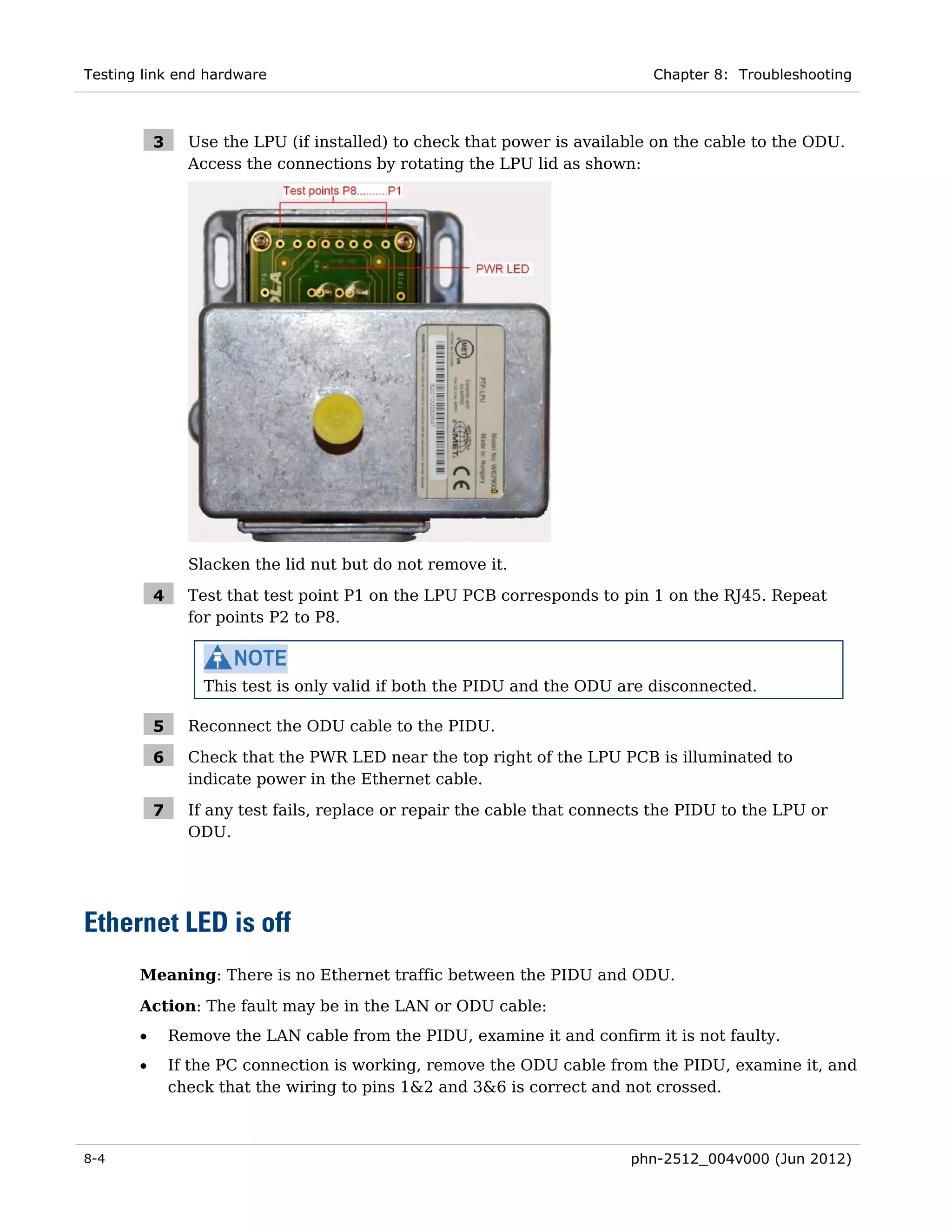Testing link end hardware                                                    Chapter 8: Troubleshooting



           3     Use the LPU (if installed) to check that power is available on the cable to the ODU.
                 Access the connections by rotating the LPU lid as shown:




                 Slacken the lid nut but do not remove it.

           4     Test that test point P1 on the LPU PCB corresponds to pin 1 on the RJ45. Repeat
                 for points P2 to P8.



                   This test is only valid if both the PIDU and the ODU are disconnected.

           5     Reconnect the ODU cable to the PIDU.

           6     Check that the PWR LED near the top right of the LPU PCB is illuminated to
                 indicate power in the Ethernet cable.

           7     If any test fails, replace or repair the cable that connects the PIDU to the LPU or
                 ODU.




Ethernet LED is off
       Meaning: There is no Ethernet traffic between the PIDU and ODU.
       Action: The fault may be in the LAN or ODU cable:
       •       Remove the LAN cable from the PIDU, examine it and confirm it is not faulty.
       •       If the PC connection is working, remove the ODU cable from the PIDU, examine it, and
               check that the wiring to pins 1&2 and 3&6 is correct and not crossed.



8-4                                                                       phn-2512_004v000 (Jun 2012)
 