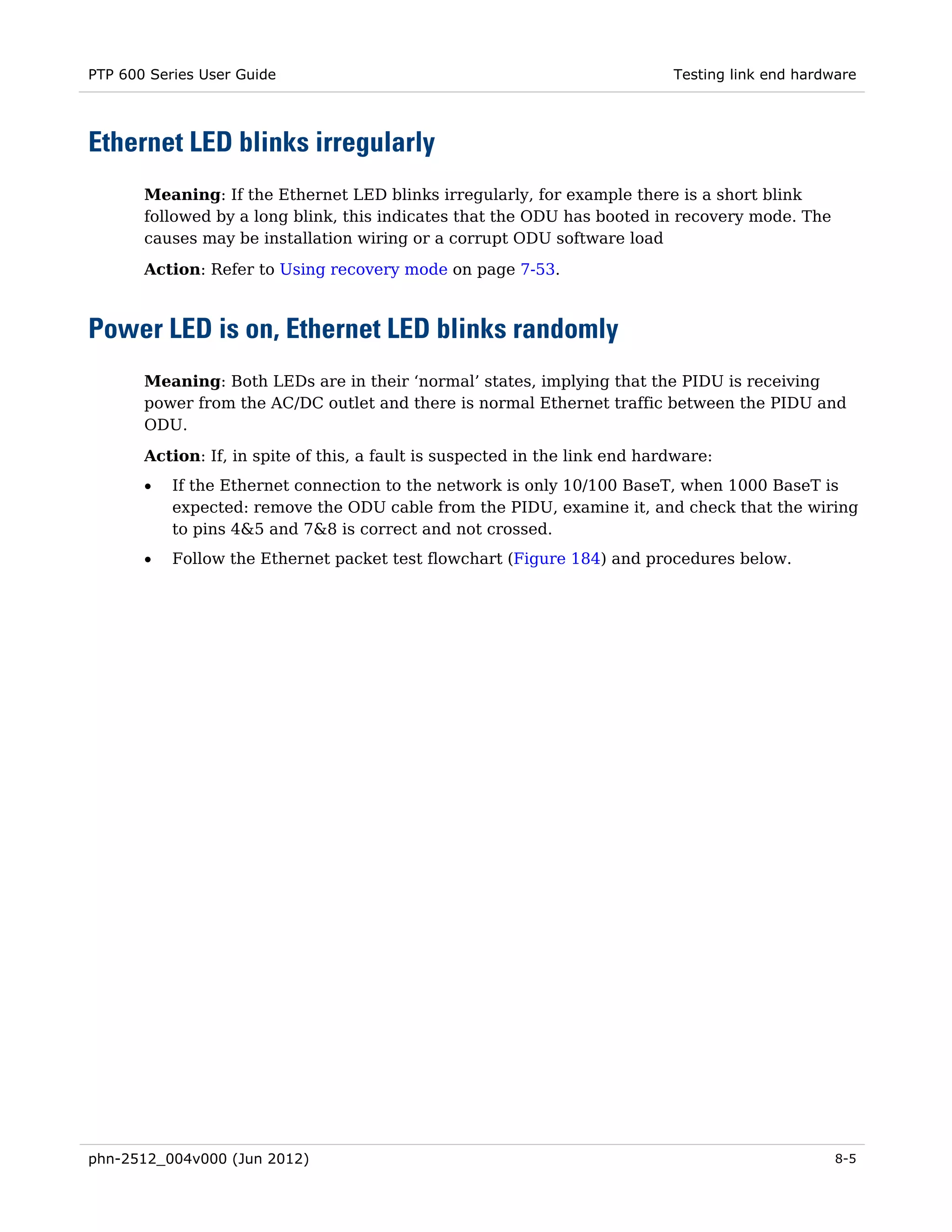 PTP 600 Series User Guide                                                    Testing link end hardware




Ethernet LED blinks irregularly
       Meaning: If the Ethernet LED blinks irregularly, for example there is a short blink
       followed by a long blink, this indicates that the ODU has booted in recovery mode. The
       causes may be installation wiring or a corrupt ODU software load
       Action: Refer to Using recovery mode on page 7-53.



Power LED is on, Ethernet LED blinks randomly
       Meaning: Both LEDs are in their ‘normal’ states, implying that the PIDU is receiving
       power from the AC/DC outlet and there is normal Ethernet traffic between the PIDU and
       ODU.
       Action: If, in spite of this, a fault is suspected in the link end hardware:
       •   If the Ethernet connection to the network is only 10/100 BaseT, when 1000 BaseT is
           expected: remove the ODU cable from the PIDU, examine it, and check that the wiring
           to pins 4&5 and 7&8 is correct and not crossed.
       •   Follow the Ethernet packet test flowchart (Figure 184) and procedures below.




phn-2512_004v000 (Jun 2012)                                                                        8-5
 