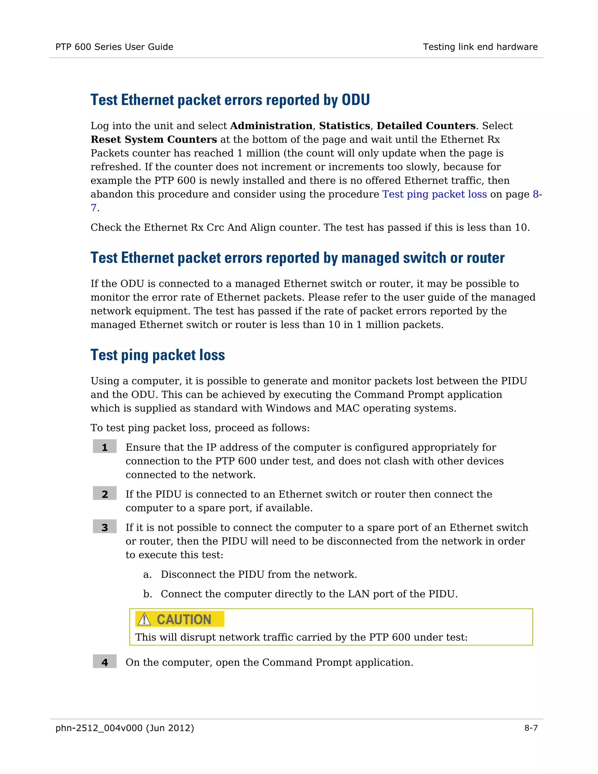 PTP 600 Series User Guide                                                  Testing link end hardware




       Test Ethernet packet errors reported by ODU
       Log into the unit and select Administration, Statistics, Detailed Counters. Select
       Reset System Counters at the bottom of the page and wait until the Ethernet Rx
       Packets counter has reached 1 million (the count will only update when the page is
       refreshed. If the counter does not increment or increments too slowly, because for
       example the PTP 600 is newly installed and there is no offered Ethernet traffic, then
       abandon this procedure and consider using the procedure Test ping packet loss on page 8-
       7.

       Check the Ethernet Rx Crc And Align counter. The test has passed if this is less than 10.


       Test Ethernet packet errors reported by managed switch or router
       If the ODU is connected to a managed Ethernet switch or router, it may be possible to
       monitor the error rate of Ethernet packets. Please refer to the user guide of the managed
       network equipment. The test has passed if the rate of packet errors reported by the
       managed Ethernet switch or router is less than 10 in 1 million packets.


       Test ping packet loss
       Using a computer, it is possible to generate and monitor packets lost between the PIDU
       and the ODU. This can be achieved by executing the Command Prompt application
       which is supplied as standard with Windows and MAC operating systems.
       To test ping packet loss, proceed as follows:

         1    Ensure that the IP address of the computer is configured appropriately for
              connection to the PTP 600 under test, and does not clash with other devices
              connected to the network.

         2    If the PIDU is connected to an Ethernet switch or router then connect the
              computer to a spare port, if available.

         3    If it is not possible to connect the computer to a spare port of an Ethernet switch
              or router, then the PIDU will need to be disconnected from the network in order
              to execute this test:

                  a. Disconnect the PIDU from the network.
                  b. Connect the computer directly to the LAN port of the PIDU.



                This will disrupt network traffic carried by the PTP 600 under test:

         4    On the computer, open the Command Prompt application.




phn-2512_004v000 (Jun 2012)                                                                      8-7
 