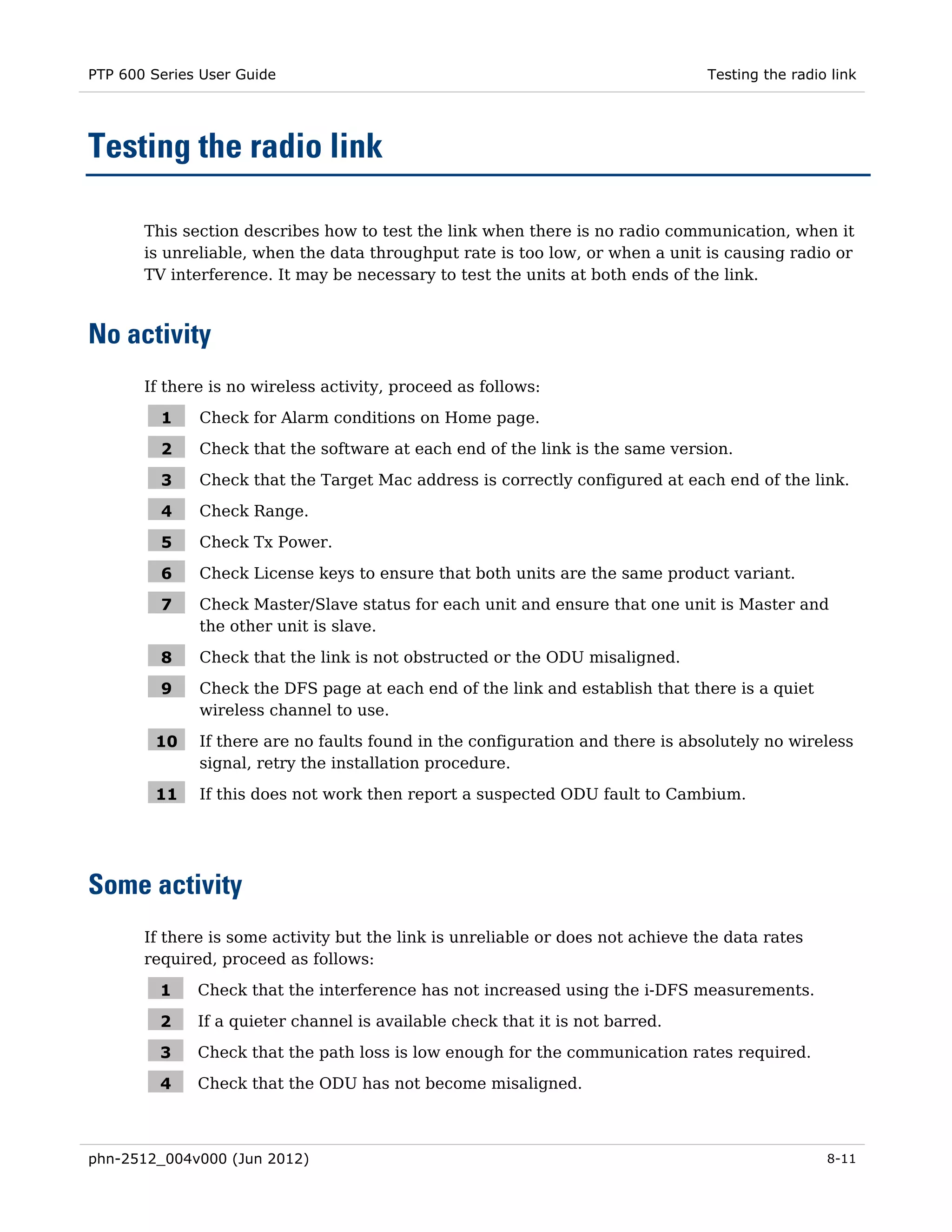 PTP 600 Series User Guide                                                        Testing the radio link




Testing the radio link

       This section describes how to test the link when there is no radio communication, when it
       is unreliable, when the data throughput rate is too low, or when a unit is causing radio or
       TV interference. It may be necessary to test the units at both ends of the link.



No activity
       If there is no wireless activity, proceed as follows:

         1    Check for Alarm conditions on Home page.

         2    Check that the software at each end of the link is the same version.

         3    Check that the Target Mac address is correctly configured at each end of the link.

         4    Check Range.

         5    Check Tx Power.

         6    Check License keys to ensure that both units are the same product variant.

         7    Check Master/Slave status for each unit and ensure that one unit is Master and
              the other unit is slave.

         8    Check that the link is not obstructed or the ODU misaligned.

         9    Check the DFS page at each end of the link and establish that there is a quiet
              wireless channel to use.

        10    If there are no faults found in the configuration and there is absolutely no wireless
              signal, retry the installation procedure.

        11    If this does not work then report a suspected ODU fault to Cambium.




Some activity
       If there is some activity but the link is unreliable or does not achieve the data rates
       required, proceed as follows:

         1    Check that the interference has not increased using the i-DFS measurements.

         2    If a quieter channel is available check that it is not barred.

         3    Check that the path loss is low enough for the communication rates required.

         4    Check that the ODU has not become misaligned.



phn-2512_004v000 (Jun 2012)                                                                       8-11
 