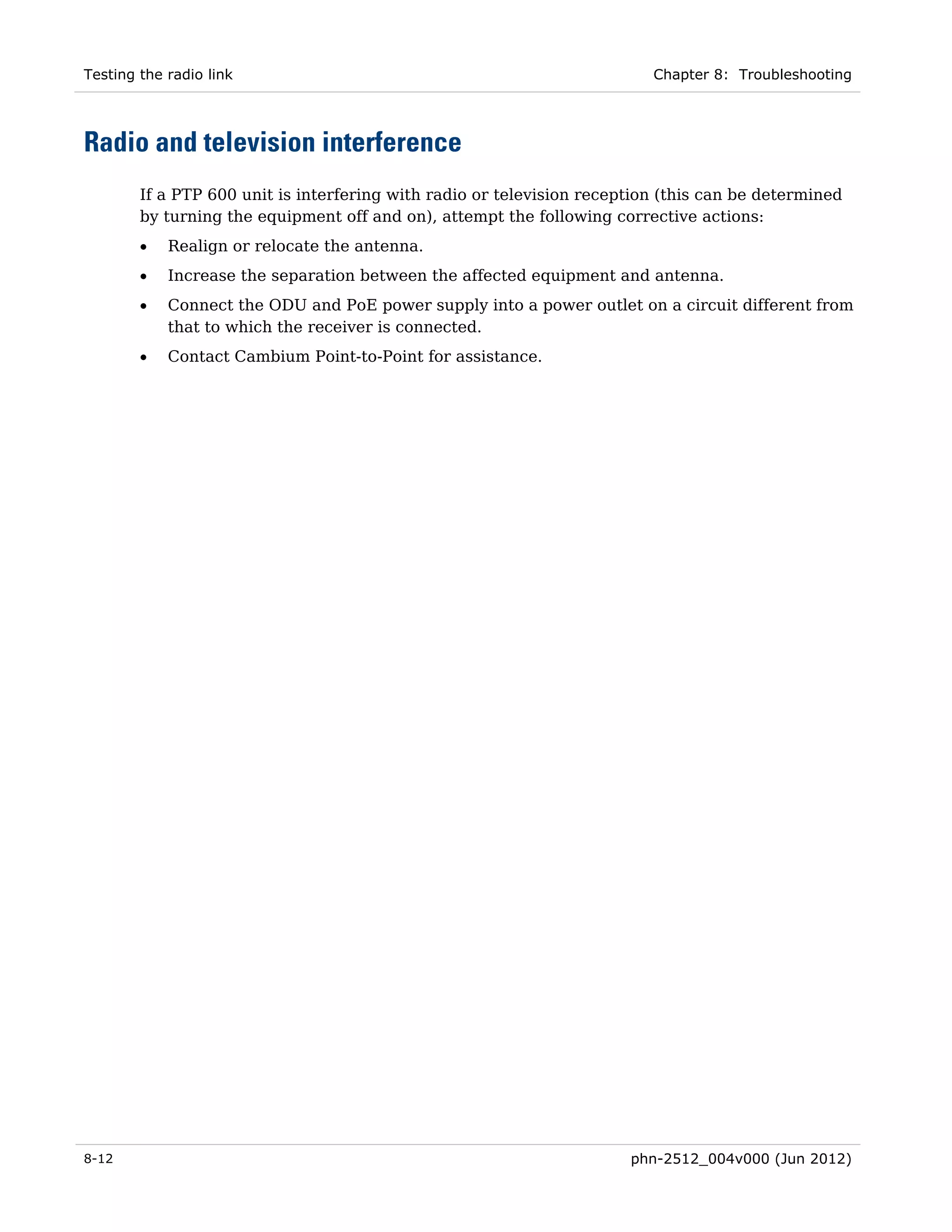 Testing the radio link                                                    Chapter 8: Troubleshooting




Radio and television interference
        If a PTP 600 unit is interfering with radio or television reception (this can be determined
        by turning the equipment off and on), attempt the following corrective actions:
        •   Realign or relocate the antenna.
        •   Increase the separation between the affected equipment and antenna.
        •   Connect the ODU and PoE power supply into a power outlet on a circuit different from
            that to which the receiver is connected.
        •   Contact Cambium Point-to-Point for assistance.




8-12                                                                   phn-2512_004v000 (Jun 2012)
 