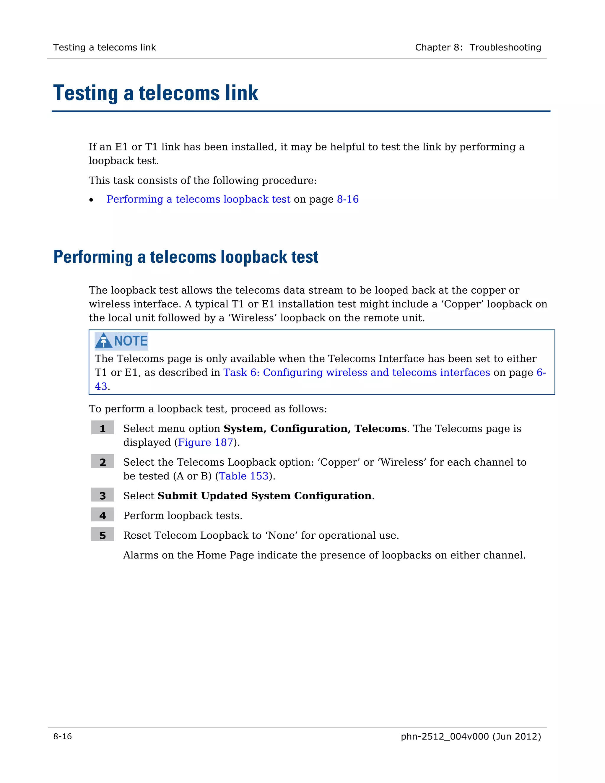 Testing a telecoms link                                                     Chapter 8: Troubleshooting




Testing a telecoms link

       If an E1 or T1 link has been installed, it may be helpful to test the link by performing a
       loopback test.

       This task consists of the following procedure:
       •       Performing a telecoms loopback test on page 8-16




Performing a telecoms loopback test
       The loopback test allows the telecoms data stream to be looped back at the copper or
       wireless interface. A typical T1 or E1 installation test might include a ‘Copper’ loopback on
       the local unit followed by a ‘Wireless’ loopback on the remote unit.



           The Telecoms page is only available when the Telecoms Interface has been set to either
           T1 or E1, as described in Task 6: Configuring wireless and telecoms interfaces on page 6-
           43.

       To perform a loopback test, proceed as follows:

           1      Select menu option System, Configuration, Telecoms. The Telecoms page is
                  displayed (Figure 187).

           2      Select the Telecoms Loopback option: ‘Copper’ or ‘Wireless’ for each channel to
                  be tested (A or B) (Table 153).

           3      Select Submit Updated System Configuration.

           4      Perform loopback tests.

           5      Reset Telecom Loopback to ‘None’ for operational use.
                  Alarms on the Home Page indicate the presence of loopbacks on either channel.




8-16                                                                      phn-2512_004v000 (Jun 2012)
 