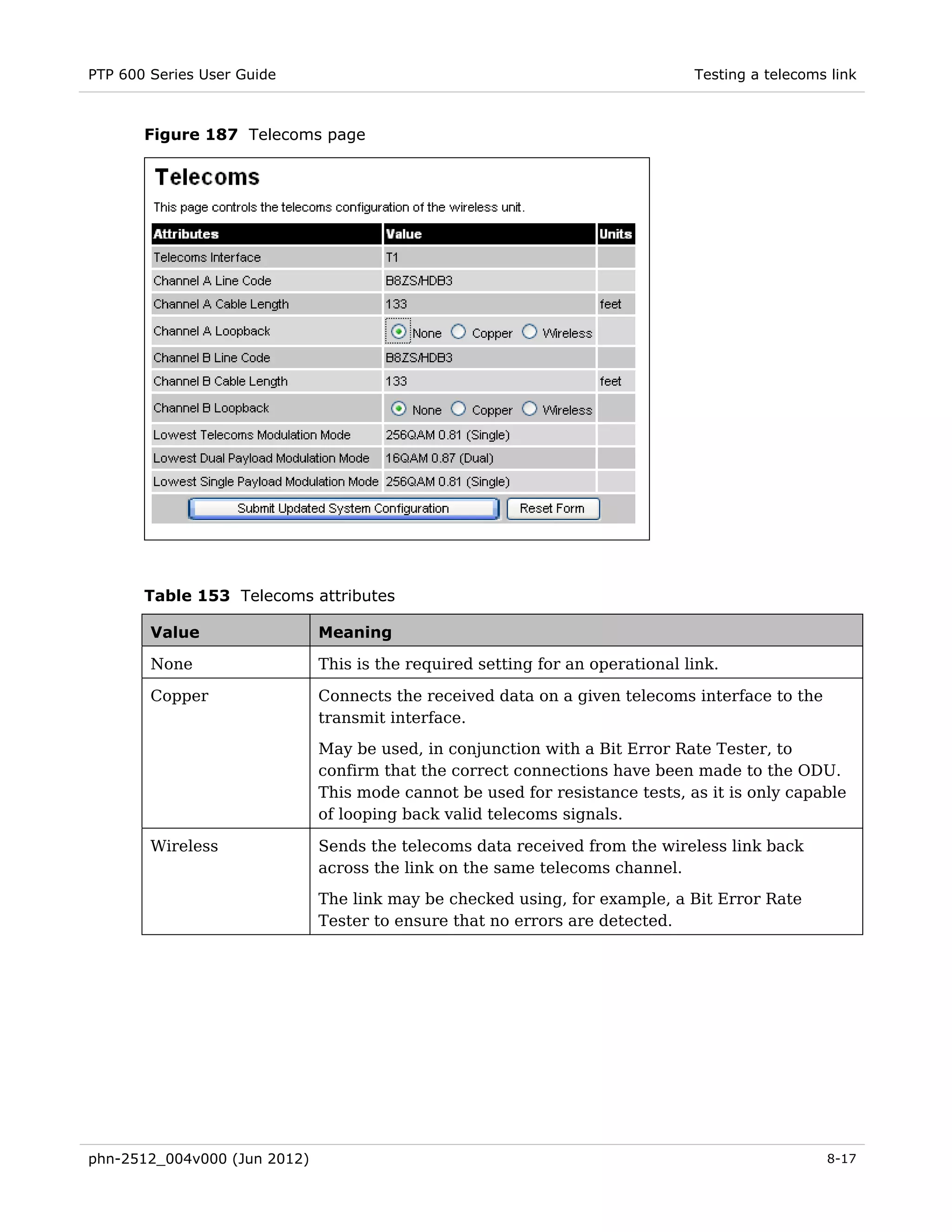 PTP 600 Series User Guide                                                      Testing a telecoms link



       Figure 187 Telecoms page




       Table 153 Telecoms attributes

        Value                 Meaning

        None                  This is the required setting for an operational link.

        Copper                Connects the received data on a given telecoms interface to the
                              transmit interface.
                              May be used, in conjunction with a Bit Error Rate Tester, to
                              confirm that the correct connections have been made to the ODU.
                              This mode cannot be used for resistance tests, as it is only capable
                              of looping back valid telecoms signals.

        Wireless              Sends the telecoms data received from the wireless link back
                              across the link on the same telecoms channel.
                              The link may be checked using, for example, a Bit Error Rate
                              Tester to ensure that no errors are detected.




phn-2512_004v000 (Jun 2012)                                                                      8-17
 