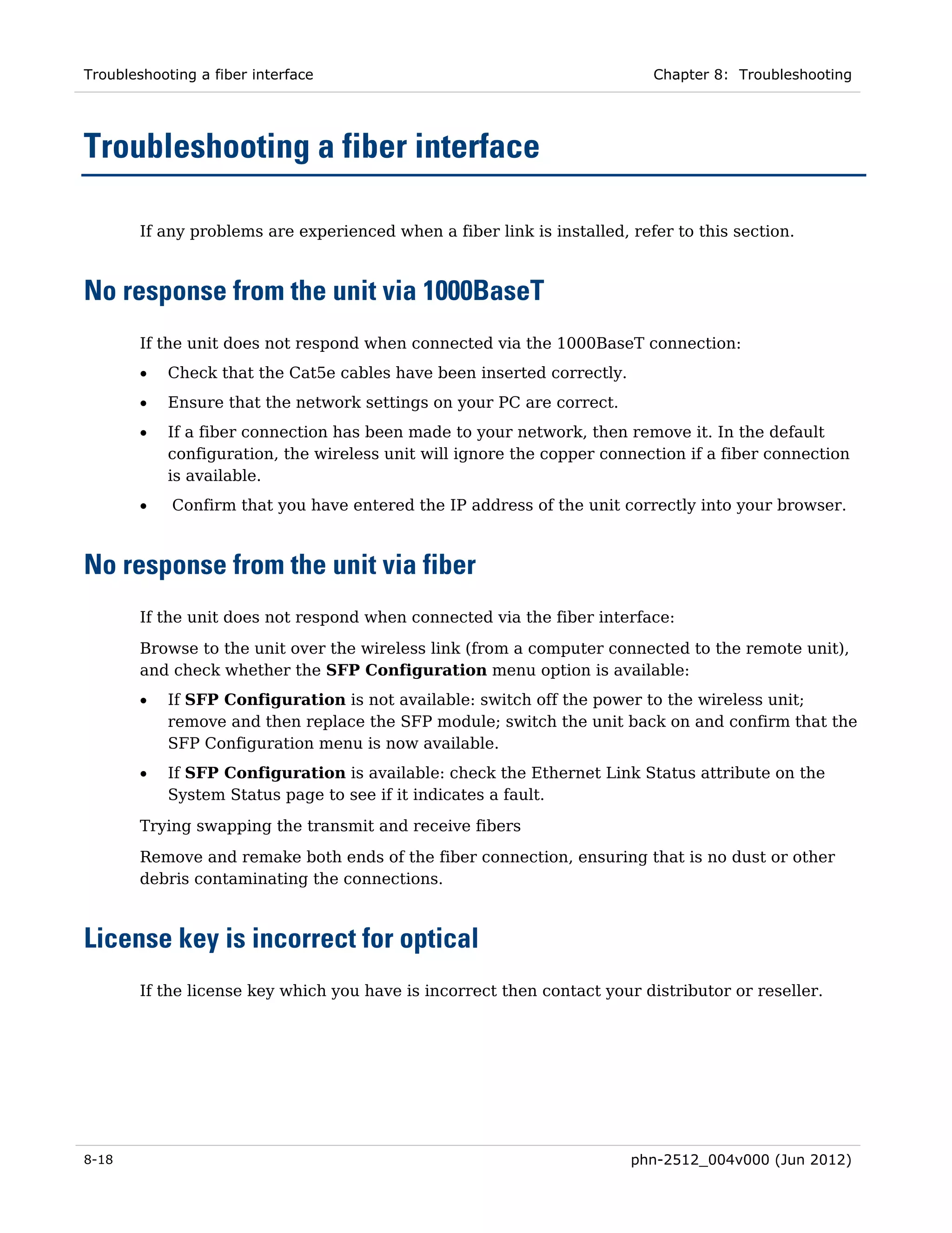 Troubleshooting a fiber interface                                          Chapter 8: Troubleshooting




Troubleshooting a fiber interface

        If any problems are experienced when a fiber link is installed, refer to this section.



No response from the unit via 1000BaseT
        If the unit does not respond when connected via the 1000BaseT connection:
        •   Check that the Cat5e cables have been inserted correctly.
        •   Ensure that the network settings on your PC are correct.
        •   If a fiber connection has been made to your network, then remove it. In the default
            configuration, the wireless unit will ignore the copper connection if a fiber connection
            is available.
        •   Confirm that you have entered the IP address of the unit correctly into your browser.



No response from the unit via fiber
        If the unit does not respond when connected via the fiber interface:

        Browse to the unit over the wireless link (from a computer connected to the remote unit),
        and check whether the SFP Configuration menu option is available:
        •   If SFP Configuration is not available: switch off the power to the wireless unit;
            remove and then replace the SFP module; switch the unit back on and confirm that the
            SFP Configuration menu is now available.
        •   If SFP Configuration is available: check the Ethernet Link Status attribute on the
            System Status page to see if it indicates a fault.
        Trying swapping the transmit and receive fibers
        Remove and remake both ends of the fiber connection, ensuring that is no dust or other
        debris contaminating the connections.



License key is incorrect for optical
        If the license key which you have is incorrect then contact your distributor or reseller.




8-18                                                                    phn-2512_004v000 (Jun 2012)
 