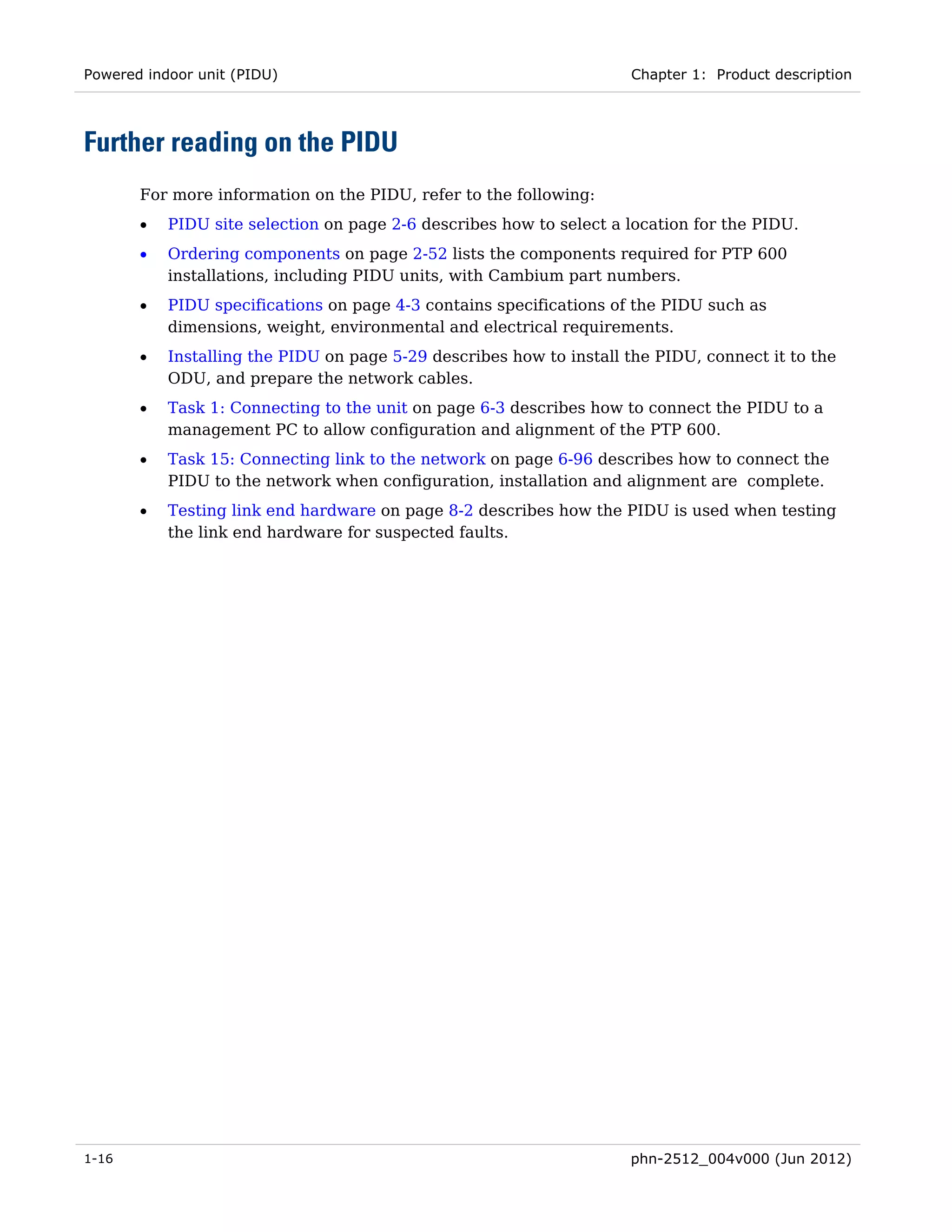 Powered indoor unit (PIDU)                                           Chapter 1: Product description




Further reading on the PIDU
       For more information on the PIDU, refer to the following:
       •   PIDU site selection on page 2-6 describes how to select a location for the PIDU.
       •   Ordering components on page 2-52 lists the components required for PTP 600
           installations, including PIDU units, with Cambium part numbers.
       •   PIDU specifications on page 4-3 contains specifications of the PIDU such as
           dimensions, weight, environmental and electrical requirements.
       •   Installing the PIDU on page 5-29 describes how to install the PIDU, connect it to the
           ODU, and prepare the network cables.
       •   Task 1: Connecting to the unit on page 6-3 describes how to connect the PIDU to a
           management PC to allow configuration and alignment of the PTP 600.
       •   Task 15: Connecting link to the network on page 6-96 describes how to connect the
           PIDU to the network when configuration, installation and alignment are complete.
       •   Testing link end hardware on page 8-2 describes how the PIDU is used when testing
           the link end hardware for suspected faults.




1-16                                                                 phn-2512_004v000 (Jun 2012)
 