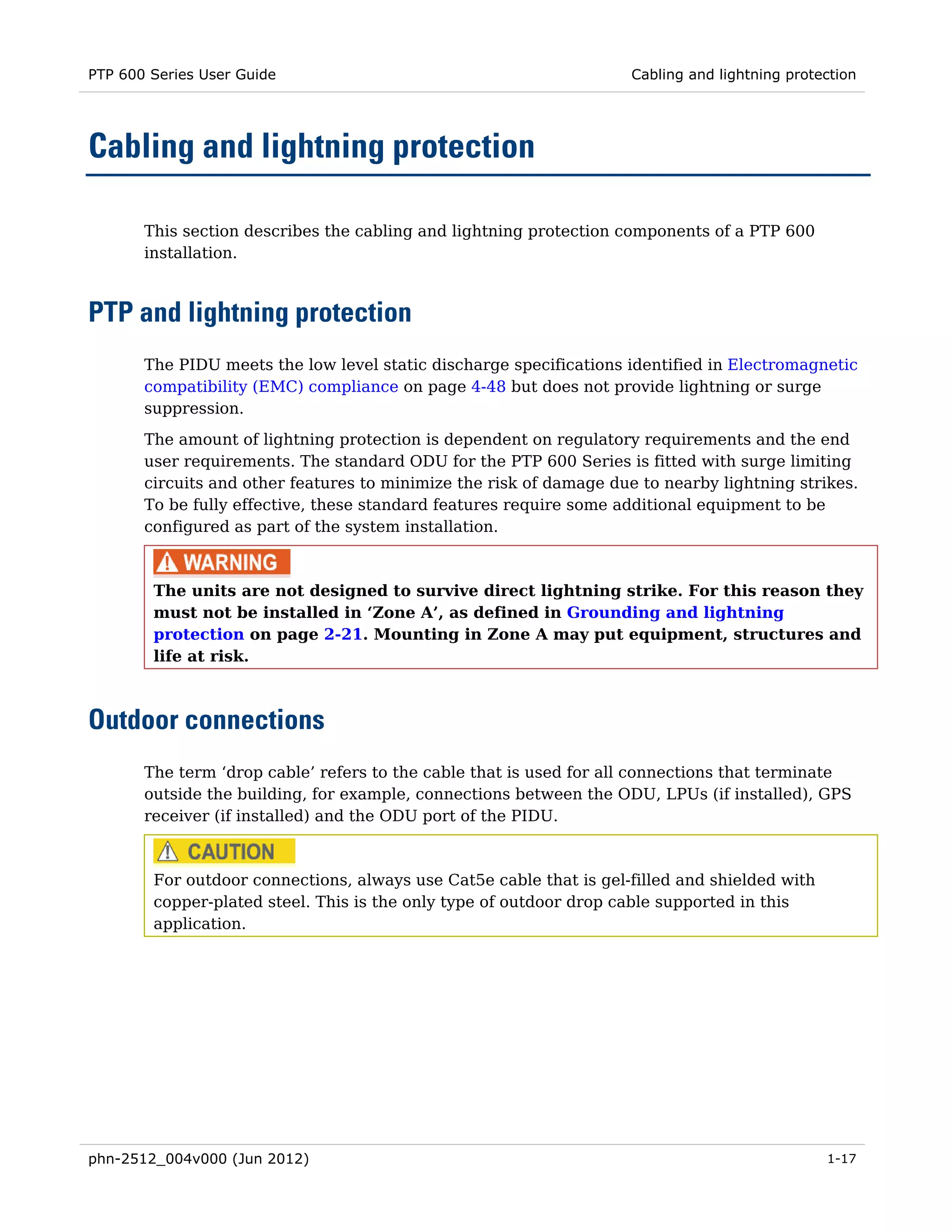 PTP 600 Series User Guide                                            Cabling and lightning protection




Cabling and lightning protection

       This section describes the cabling and lightning protection components of a PTP 600
       installation.



PTP and lightning protection
       The PIDU meets the low level static discharge specifications identified in Electromagnetic
       compatibility (EMC) compliance on page 4-48 but does not provide lightning or surge
       suppression.
       The amount of lightning protection is dependent on regulatory requirements and the end
       user requirements. The standard ODU for the PTP 600 Series is fitted with surge limiting
       circuits and other features to minimize the risk of damage due to nearby lightning strikes.
       To be fully effective, these standard features require some additional equipment to be
       configured as part of the system installation.



        The units are not designed to survive direct lightning strike. For this reason they
        must not be installed in ‘Zone A’, as defined in Grounding and lightning
        protection on page 2-21. Mounting in Zone A may put equipment, structures and
        life at risk.



Outdoor connections
       The term ‘drop cable’ refers to the cable that is used for all connections that terminate
       outside the building, for example, connections between the ODU, LPUs (if installed), GPS
       receiver (if installed) and the ODU port of the PIDU.



        For outdoor connections, always use Cat5e cable that is gel-filled and shielded with
        copper-plated steel. This is the only type of outdoor drop cable supported in this
        application.




phn-2512_004v000 (Jun 2012)                                                                     1-17
 