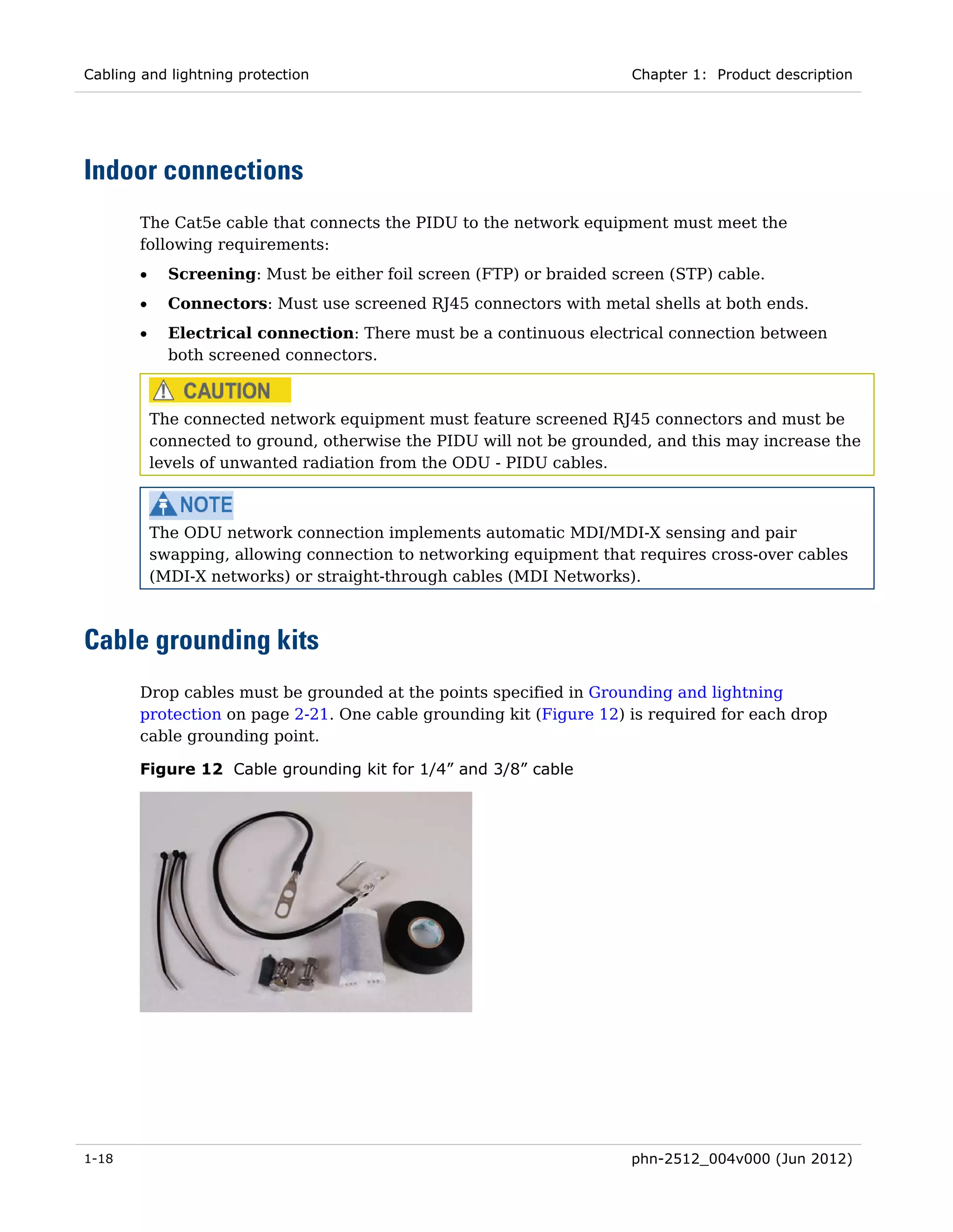 Cabling and lightning protection                                      Chapter 1: Product description




Indoor connections
       The Cat5e cable that connects the PIDU to the network equipment must meet the
       following requirements:
       •     Screening: Must be either foil screen (FTP) or braided screen (STP) cable.
       •     Connectors: Must use screened RJ45 connectors with metal shells at both ends.
       •     Electrical connection: There must be a continuous electrical connection between
             both screened connectors.



           The connected network equipment must feature screened RJ45 connectors and must be
           connected to ground, otherwise the PIDU will not be grounded, and this may increase the
           levels of unwanted radiation from the ODU - PIDU cables.



           The ODU network connection implements automatic MDI/MDI-X sensing and pair
           swapping, allowing connection to networking equipment that requires cross-over cables
           (MDI-X networks) or straight-through cables (MDI Networks).



Cable grounding kits
       Drop cables must be grounded at the points specified in Grounding and lightning
       protection on page 2-21. One cable grounding kit (Figure 12) is required for each drop
       cable grounding point.

       Figure 12 Cable grounding kit for 1/4” and 3/8” cable




1-18                                                                  phn-2512_004v000 (Jun 2012)
 