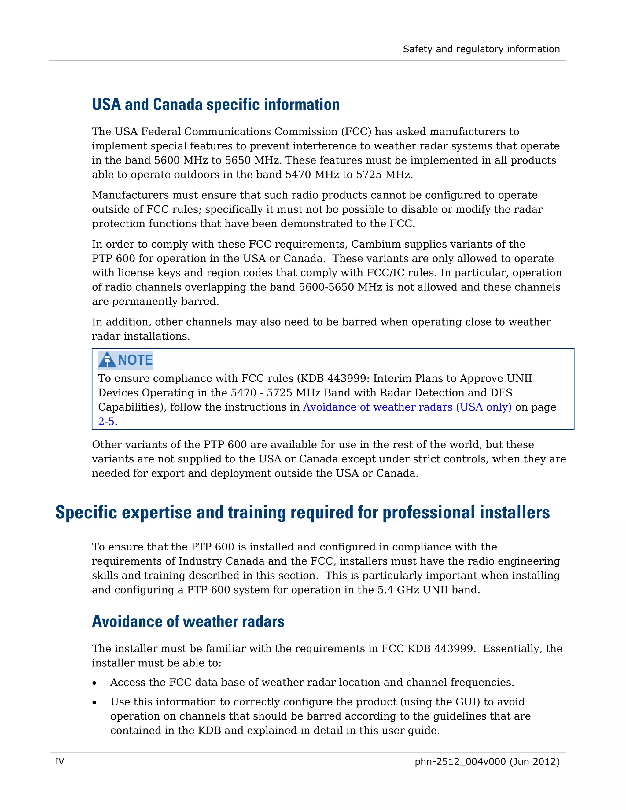 Safety and regulatory information




     USA and Canada specific information
     The USA Federal Communications Commission (FCC) has asked manufacturers to
     implement special features to prevent interference to weather radar systems that operate
     in the band 5600 MHz to 5650 MHz. These features must be implemented in all products
     able to operate outdoors in the band 5470 MHz to 5725 MHz.
     Manufacturers must ensure that such radio products cannot be configured to operate
     outside of FCC rules; specifically it must not be possible to disable or modify the radar
     protection functions that have been demonstrated to the FCC.

     In order to comply with these FCC requirements, Cambium supplies variants of the
     PTP 600 for operation in the USA or Canada. These variants are only allowed to operate
     with license keys and region codes that comply with FCC/IC rules. In particular, operation
     of radio channels overlapping the band 5600-5650 MHz is not allowed and these channels
     are permanently barred.
     In addition, other channels may also need to be barred when operating close to weather
     radar installations.



         To ensure compliance with FCC rules (KDB 443999: Interim Plans to Approve UNII
         Devices Operating in the 5470 - 5725 MHz Band with Radar Detection and DFS
         Capabilities), follow the instructions in Avoidance of weather radars (USA only) on page
         2-5.

     Other variants of the PTP 600 are available for use in the rest of the world, but these
     variants are not supplied to the USA or Canada except under strict controls, when they are
     needed for export and deployment outside the USA or Canada.



Specific expertise and training required for professional installers
     To ensure that the PTP 600 is installed and configured in compliance with the
     requirements of Industry Canada and the FCC, installers must have the radio engineering
     skills and training described in this section. This is particularly important when installing
     and configuring a PTP 600 system for operation in the 5.4 GHz UNII band.


     Avoidance of weather radars
     The installer must be familiar with the requirements in FCC KDB 443999. Essentially, the
     installer must be able to:
     •     Access the FCC data base of weather radar location and channel frequencies.
     •     Use this information to correctly configure the product (using the GUI) to avoid
           operation on channels that should be barred according to the guidelines that are
           contained in the KDB and explained in detail in this user guide.

IV                                                                   phn-2512_004v000 (Jun 2012)
 