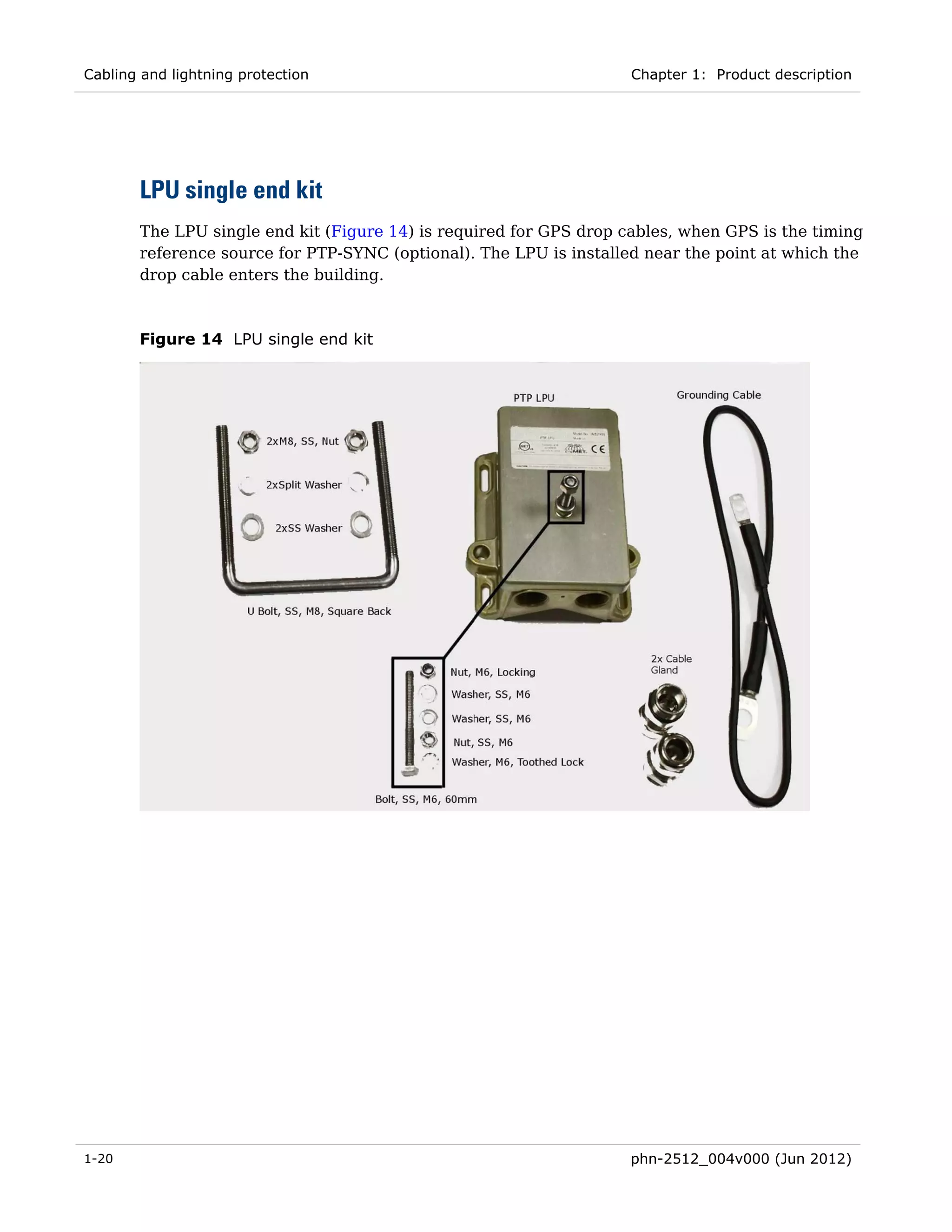 Cabling and lightning protection                                    Chapter 1: Product description




       LPU single end kit
       The LPU single end kit (Figure 14) is required for GPS drop cables, when GPS is the timing
       reference source for PTP-SYNC (optional). The LPU is installed near the point at which the
       drop cable enters the building.



       Figure 14 LPU single end kit




1-20                                                                phn-2512_004v000 (Jun 2012)
 