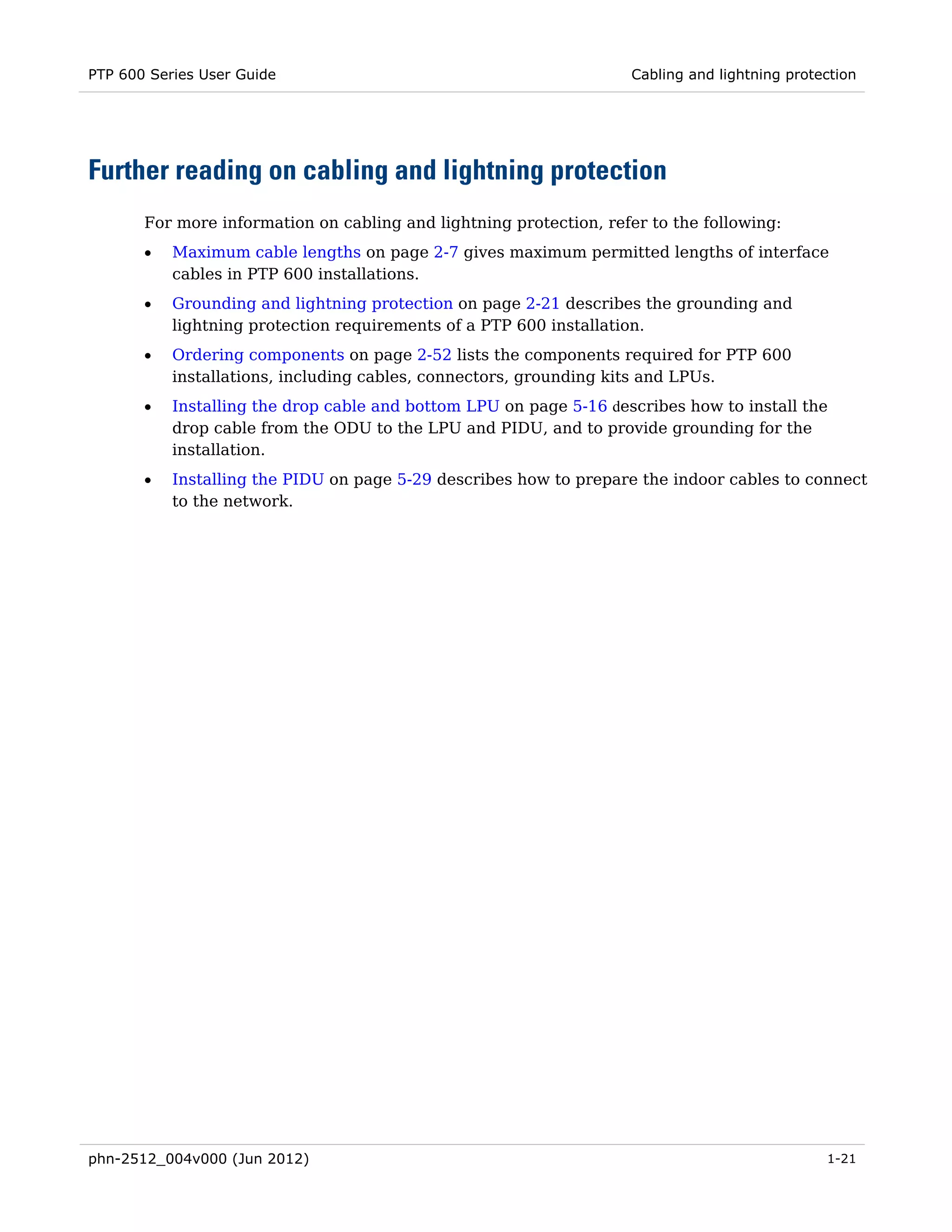 PTP 600 Series User Guide                                           Cabling and lightning protection




Further reading on cabling and lightning protection
       For more information on cabling and lightning protection, refer to the following:
       •   Maximum cable lengths on page 2-7 gives maximum permitted lengths of interface
           cables in PTP 600 installations.
       •   Grounding and lightning protection on page 2-21 describes the grounding and
           lightning protection requirements of a PTP 600 installation.
       •   Ordering components on page 2-52 lists the components required for PTP 600
           installations, including cables, connectors, grounding kits and LPUs.
       •   Installing the drop cable and bottom LPU on page 5-16 describes how to install the
           drop cable from the ODU to the LPU and PIDU, and to provide grounding for the
           installation.
       •   Installing the PIDU on page 5-29 describes how to prepare the indoor cables to connect
           to the network.




phn-2512_004v000 (Jun 2012)                                                                    1-21
 