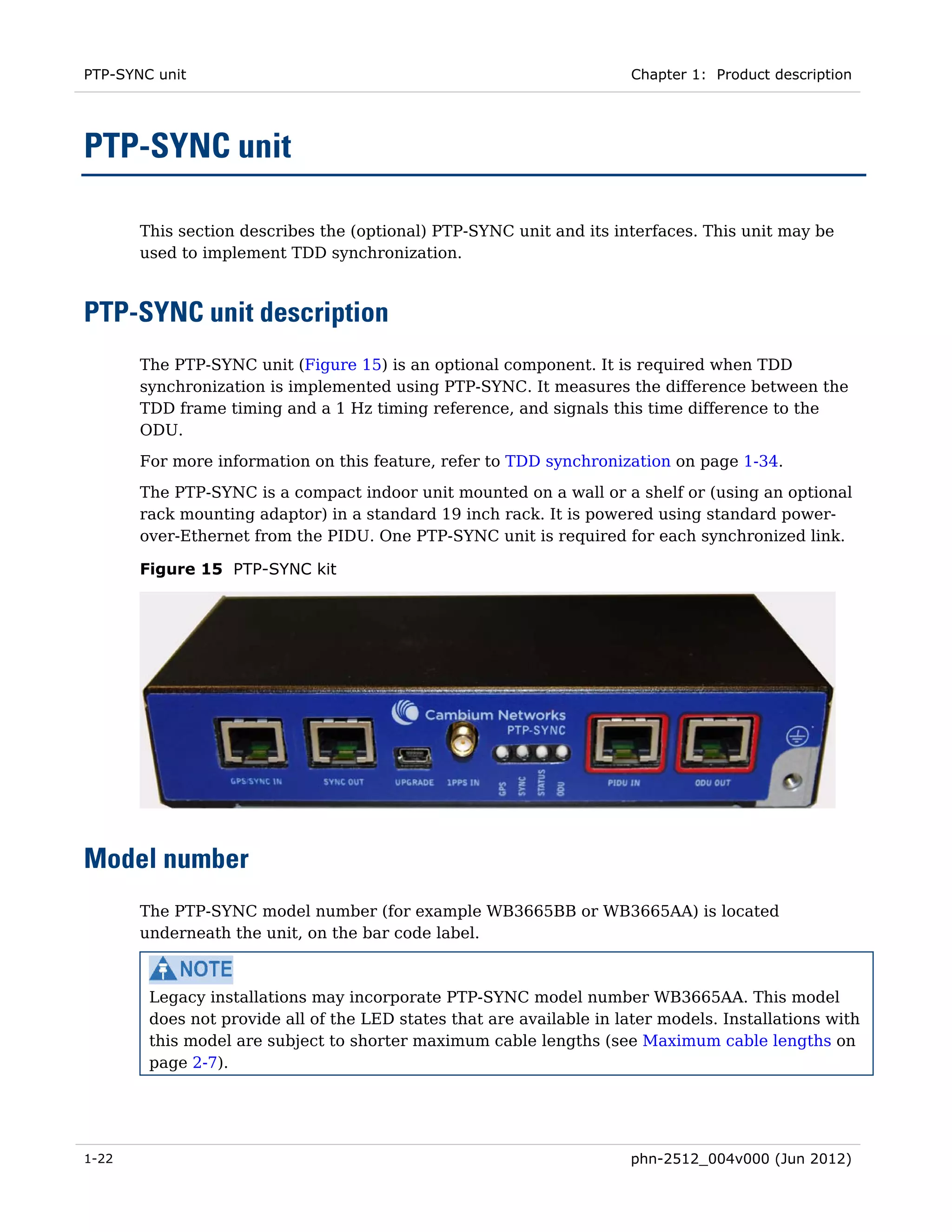 PTP-SYNC unit                                                          Chapter 1: Product description




PTP-SYNC unit

       This section describes the (optional) PTP-SYNC unit and its interfaces. This unit may be
       used to implement TDD synchronization.



PTP-SYNC unit description
       The PTP-SYNC unit (Figure 15) is an optional component. It is required when TDD
       synchronization is implemented using PTP-SYNC. It measures the difference between the
       TDD frame timing and a 1 Hz timing reference, and signals this time difference to the
       ODU.
       For more information on this feature, refer to TDD synchronization on page 1-34.
       The PTP-SYNC is a compact indoor unit mounted on a wall or a shelf or (using an optional
       rack mounting adaptor) in a standard 19 inch rack. It is powered using standard power-
       over-Ethernet from the PIDU. One PTP-SYNC unit is required for each synchronized link.

       Figure 15 PTP-SYNC kit




Model number
       The PTP-SYNC model number (for example WB3665BB or WB3665AA) is located
       underneath the unit, on the bar code label.



        Legacy installations may incorporate PTP-SYNC model number WB3665AA. This model
        does not provide all of the LED states that are available in later models. Installations with
        this model are subject to shorter maximum cable lengths (see Maximum cable lengths on
        page 2-7).




1-22                                                                   phn-2512_004v000 (Jun 2012)
 