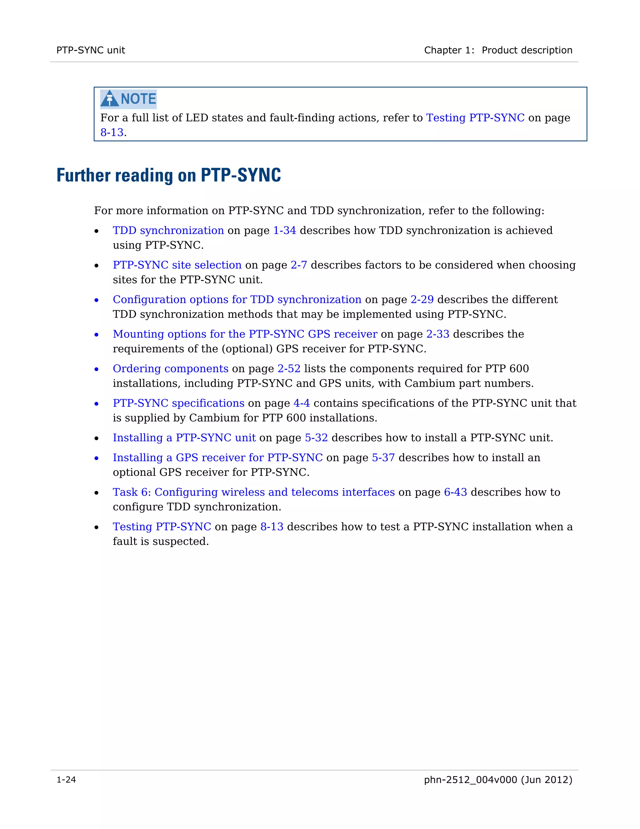 PTP-SYNC unit                                                            Chapter 1: Product description




           For a full list of LED states and fault-finding actions, refer to Testing PTP-SYNC on page
           8-13.



Further reading on PTP-SYNC
       For more information on PTP-SYNC and TDD synchronization, refer to the following:
       •     TDD synchronization on page 1-34 describes how TDD synchronization is achieved
             using PTP-SYNC.
       •     PTP-SYNC site selection on page 2-7 describes factors to be considered when choosing
             sites for the PTP-SYNC unit.
       •     Configuration options for TDD synchronization on page 2-29 describes the different
             TDD synchronization methods that may be implemented using PTP-SYNC.
       •     Mounting options for the PTP-SYNC GPS receiver on page 2-33 describes the
             requirements of the (optional) GPS receiver for PTP-SYNC.
       •     Ordering components on page 2-52 lists the components required for PTP 600
             installations, including PTP-SYNC and GPS units, with Cambium part numbers.
       •     PTP-SYNC specifications on page 4-4 contains specifications of the PTP-SYNC unit that
             is supplied by Cambium for PTP 600 installations.
       •     Installing a PTP-SYNC unit on page 5-32 describes how to install a PTP-SYNC unit.
       •     Installing a GPS receiver for PTP-SYNC on page 5-37 describes how to install an
             optional GPS receiver for PTP-SYNC.
       •     Task 6: Configuring wireless and telecoms interfaces on page 6-43 describes how to
             configure TDD synchronization.
       •     Testing PTP-SYNC on page 8-13 describes how to test a PTP-SYNC installation when a
             fault is suspected.




1-24                                                                    phn-2512_004v000 (Jun 2012)
 