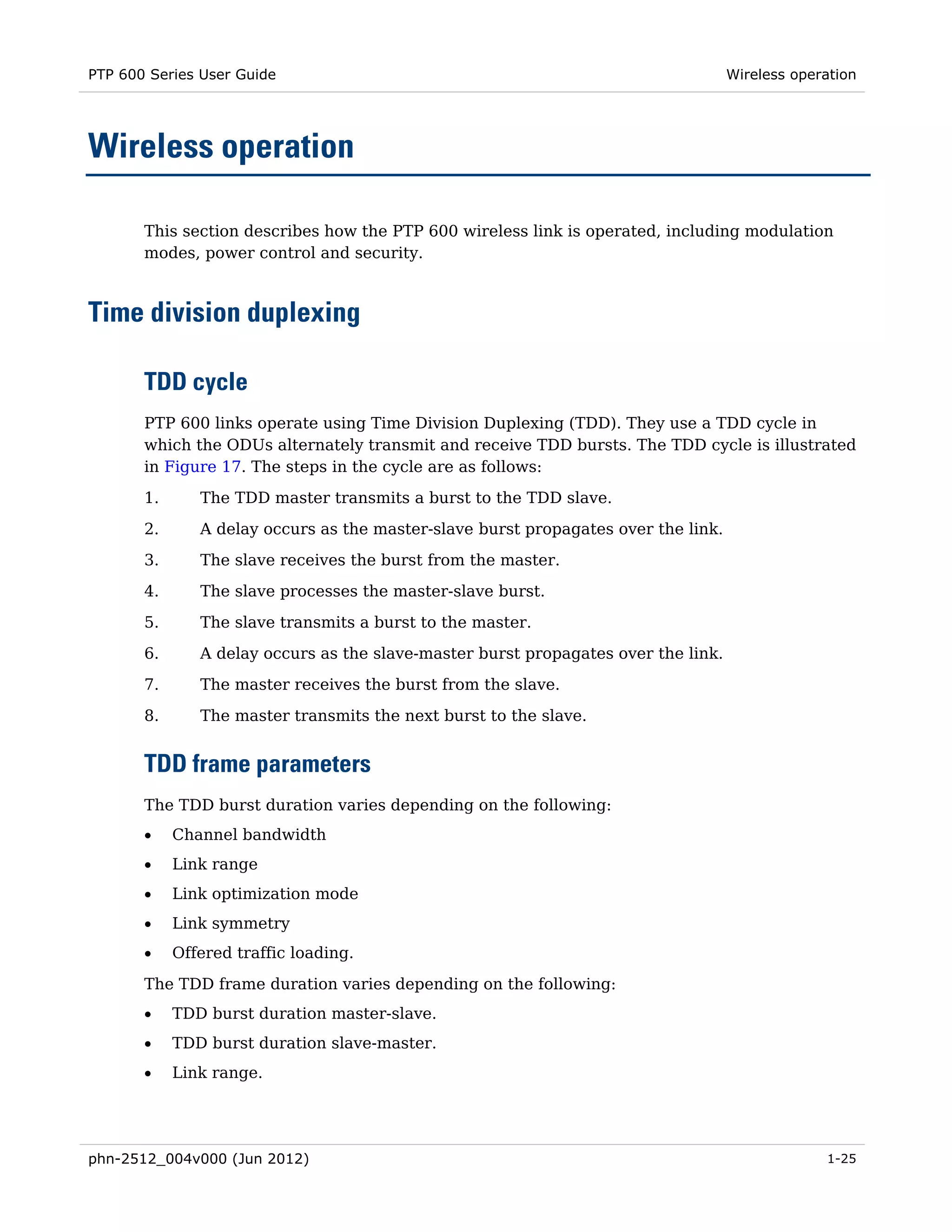 PTP 600 Series User Guide                                                           Wireless operation




Wireless operation

       This section describes how the PTP 600 wireless link is operated, including modulation
       modes, power control and security.



Time division duplexing

       TDD cycle
       PTP 600 links operate using Time Division Duplexing (TDD). They use a TDD cycle in
       which the ODUs alternately transmit and receive TDD bursts. The TDD cycle is illustrated
       in Figure 17. The steps in the cycle are as follows:
       1.      The TDD master transmits a burst to the TDD slave.

       2.      A delay occurs as the master-slave burst propagates over the link.
       3.      The slave receives the burst from the master.
       4.      The slave processes the master-slave burst.
       5.      The slave transmits a burst to the master.
       6.      A delay occurs as the slave-master burst propagates over the link.
       7.      The master receives the burst from the slave.

       8.      The master transmits the next burst to the slave.


       TDD frame parameters
       The TDD burst duration varies depending on the following:
       •    Channel bandwidth
       •    Link range
       •    Link optimization mode
       •    Link symmetry
       •    Offered traffic loading.
       The TDD frame duration varies depending on the following:
       •    TDD burst duration master-slave.
       •    TDD burst duration slave-master.
       •    Link range.




phn-2512_004v000 (Jun 2012)                                                                      1-25
 