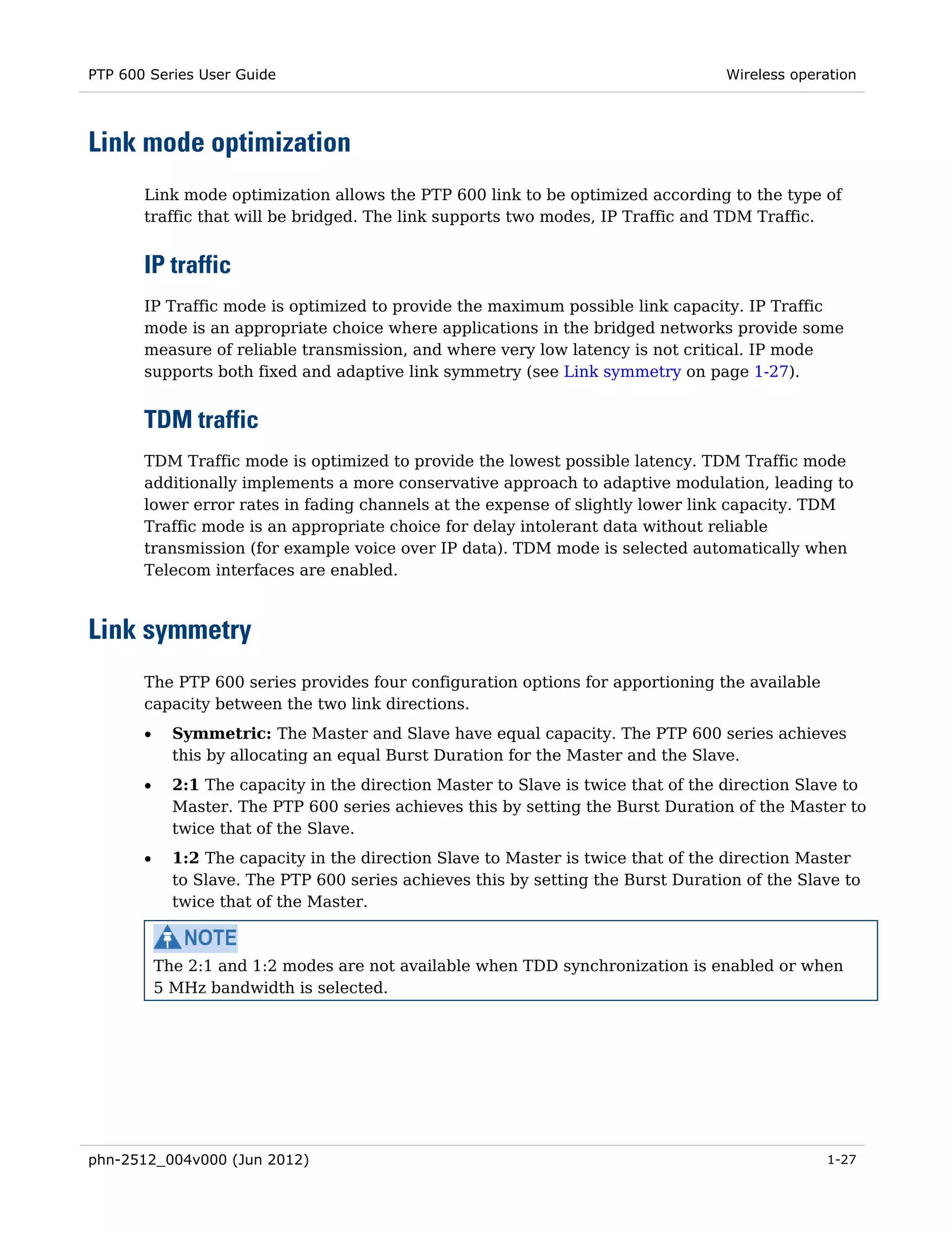 PTP 600 Series User Guide                                                           Wireless operation




Link mode optimization
       Link mode optimization allows the PTP 600 link to be optimized according to the type of
       traffic that will be bridged. The link supports two modes, IP Traffic and TDM Traffic.


       IP traffic
       IP Traffic mode is optimized to provide the maximum possible link capacity. IP Traffic
       mode is an appropriate choice where applications in the bridged networks provide some
       measure of reliable transmission, and where very low latency is not critical. IP mode
       supports both fixed and adaptive link symmetry (see Link symmetry on page 1-27).


       TDM traffic
       TDM Traffic mode is optimized to provide the lowest possible latency. TDM Traffic mode
       additionally implements a more conservative approach to adaptive modulation, leading to
       lower error rates in fading channels at the expense of slightly lower link capacity. TDM
       Traffic mode is an appropriate choice for delay intolerant data without reliable
       transmission (for example voice over IP data). TDM mode is selected automatically when
       Telecom interfaces are enabled.



Link symmetry
       The PTP 600 series provides four configuration options for apportioning the available
       capacity between the two link directions.
       •     Symmetric: The Master and Slave have equal capacity. The PTP 600 series achieves
             this by allocating an equal Burst Duration for the Master and the Slave.
       •     2:1 The capacity in the direction Master to Slave is twice that of the direction Slave to
             Master. The PTP 600 series achieves this by setting the Burst Duration of the Master to
             twice that of the Slave.
       •     1:2 The capacity in the direction Slave to Master is twice that of the direction Master
             to Slave. The PTP 600 series achieves this by setting the Burst Duration of the Slave to
             twice that of the Master.



           The 2:1 and 1:2 modes are not available when TDD synchronization is enabled or when
           5 MHz bandwidth is selected.




phn-2512_004v000 (Jun 2012)                                                                      1-27
 