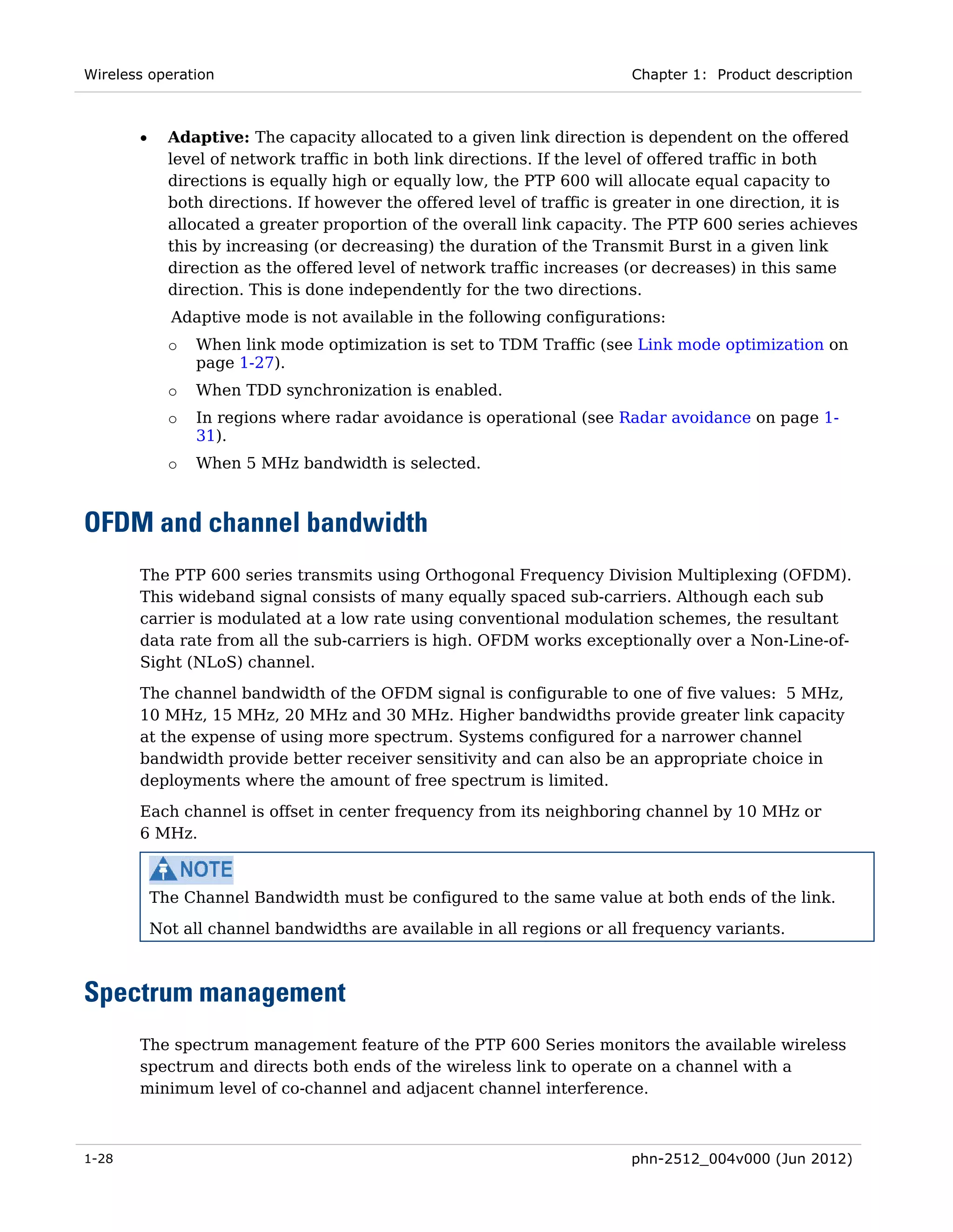 Wireless operation                                                        Chapter 1: Product description



       •     Adaptive: The capacity allocated to a given link direction is dependent on the offered
             level of network traffic in both link directions. If the level of offered traffic in both
             directions is equally high or equally low, the PTP 600 will allocate equal capacity to
             both directions. If however the offered level of traffic is greater in one direction, it is
             allocated a greater proportion of the overall link capacity. The PTP 600 series achieves
             this by increasing (or decreasing) the duration of the Transmit Burst in a given link
             direction as the offered level of network traffic increases (or decreases) in this same
             direction. This is done independently for the two directions.
             Adaptive mode is not available in the following configurations:
             o   When link mode optimization is set to TDM Traffic (see Link mode optimization on
                 page 1-27).
             o   When TDD synchronization is enabled.
             o   In regions where radar avoidance is operational (see Radar avoidance on page 1-
                 31).
             o   When 5 MHz bandwidth is selected.



OFDM and channel bandwidth
       The PTP 600 series transmits using Orthogonal Frequency Division Multiplexing (OFDM).
       This wideband signal consists of many equally spaced sub-carriers. Although each sub
       carrier is modulated at a low rate using conventional modulation schemes, the resultant
       data rate from all the sub-carriers is high. OFDM works exceptionally over a Non-Line-of-
       Sight (NLoS) channel.
       The channel bandwidth of the OFDM signal is configurable to one of five values: 5 MHz,
       10 MHz, 15 MHz, 20 MHz and 30 MHz. Higher bandwidths provide greater link capacity
       at the expense of using more spectrum. Systems configured for a narrower channel
       bandwidth provide better receiver sensitivity and can also be an appropriate choice in
       deployments where the amount of free spectrum is limited.
       Each channel is offset in center frequency from its neighboring channel by 10 MHz or
       6 MHz.



           The Channel Bandwidth must be configured to the same value at both ends of the link.

           Not all channel bandwidths are available in all regions or all frequency variants.



Spectrum management
       The spectrum management feature of the PTP 600 Series monitors the available wireless
       spectrum and directs both ends of the wireless link to operate on a channel with a
       minimum level of co-channel and adjacent channel interference.



1-28                                                                      phn-2512_004v000 (Jun 2012)
 