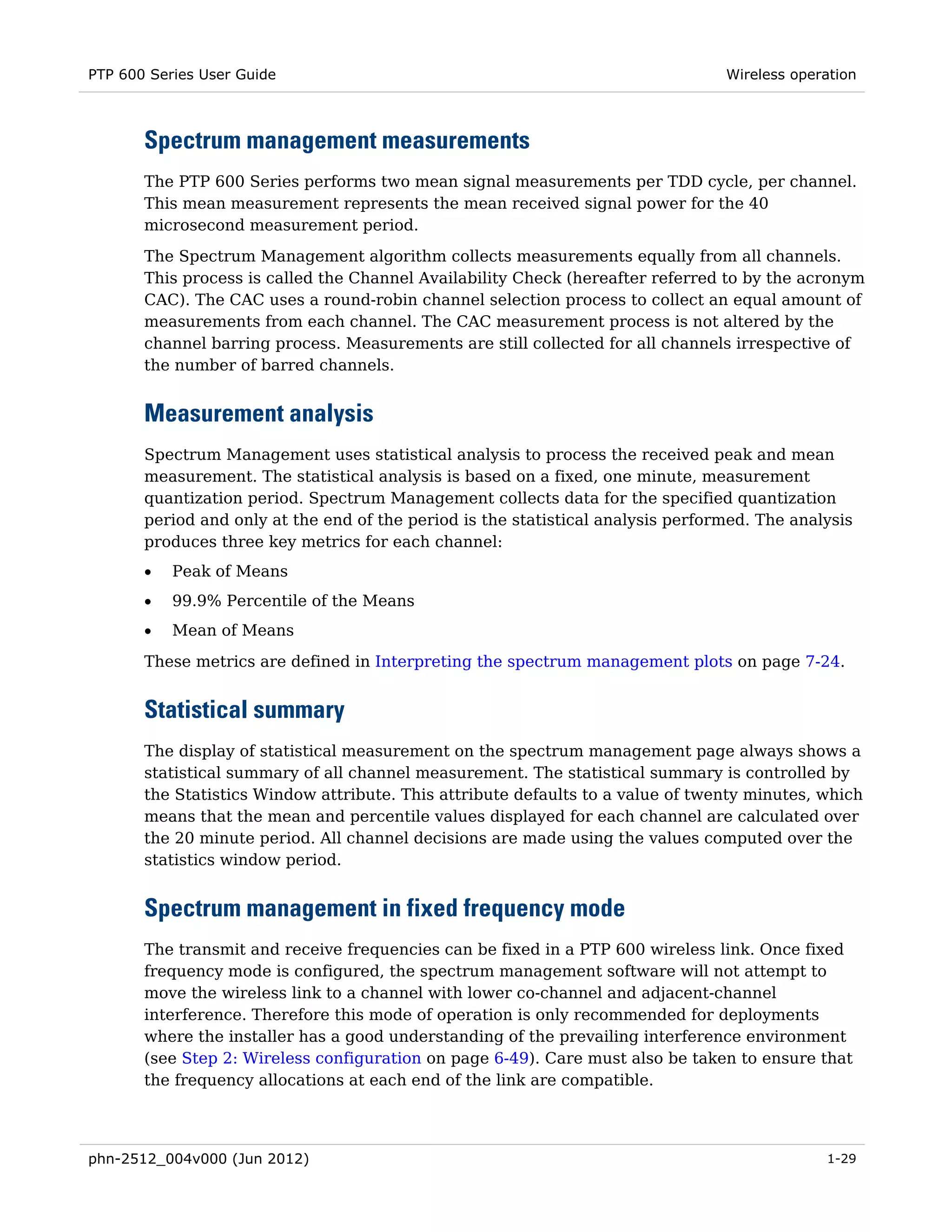 PTP 600 Series User Guide                                                         Wireless operation



       Spectrum management measurements
       The PTP 600 Series performs two mean signal measurements per TDD cycle, per channel.
       This mean measurement represents the mean received signal power for the 40
       microsecond measurement period.
       The Spectrum Management algorithm collects measurements equally from all channels.
       This process is called the Channel Availability Check (hereafter referred to by the acronym
       CAC). The CAC uses a round-robin channel selection process to collect an equal amount of
       measurements from each channel. The CAC measurement process is not altered by the
       channel barring process. Measurements are still collected for all channels irrespective of
       the number of barred channels.


       Measurement analysis
       Spectrum Management uses statistical analysis to process the received peak and mean
       measurement. The statistical analysis is based on a fixed, one minute, measurement
       quantization period. Spectrum Management collects data for the specified quantization
       period and only at the end of the period is the statistical analysis performed. The analysis
       produces three key metrics for each channel:
       •   Peak of Means
       •   99.9% Percentile of the Means
       •   Mean of Means
       These metrics are defined in Interpreting the spectrum management plots on page 7-24.


       Statistical summary
       The display of statistical measurement on the spectrum management page always shows a
       statistical summary of all channel measurement. The statistical summary is controlled by
       the Statistics Window attribute. This attribute defaults to a value of twenty minutes, which
       means that the mean and percentile values displayed for each channel are calculated over
       the 20 minute period. All channel decisions are made using the values computed over the
       statistics window period.


       Spectrum management in fixed frequency mode
       The transmit and receive frequencies can be fixed in a PTP 600 wireless link. Once fixed
       frequency mode is configured, the spectrum management software will not attempt to
       move the wireless link to a channel with lower co-channel and adjacent-channel
       interference. Therefore this mode of operation is only recommended for deployments
       where the installer has a good understanding of the prevailing interference environment
       (see Step 2: Wireless configuration on page 6-49). Care must also be taken to ensure that
       the frequency allocations at each end of the link are compatible.




phn-2512_004v000 (Jun 2012)                                                                    1-29
 