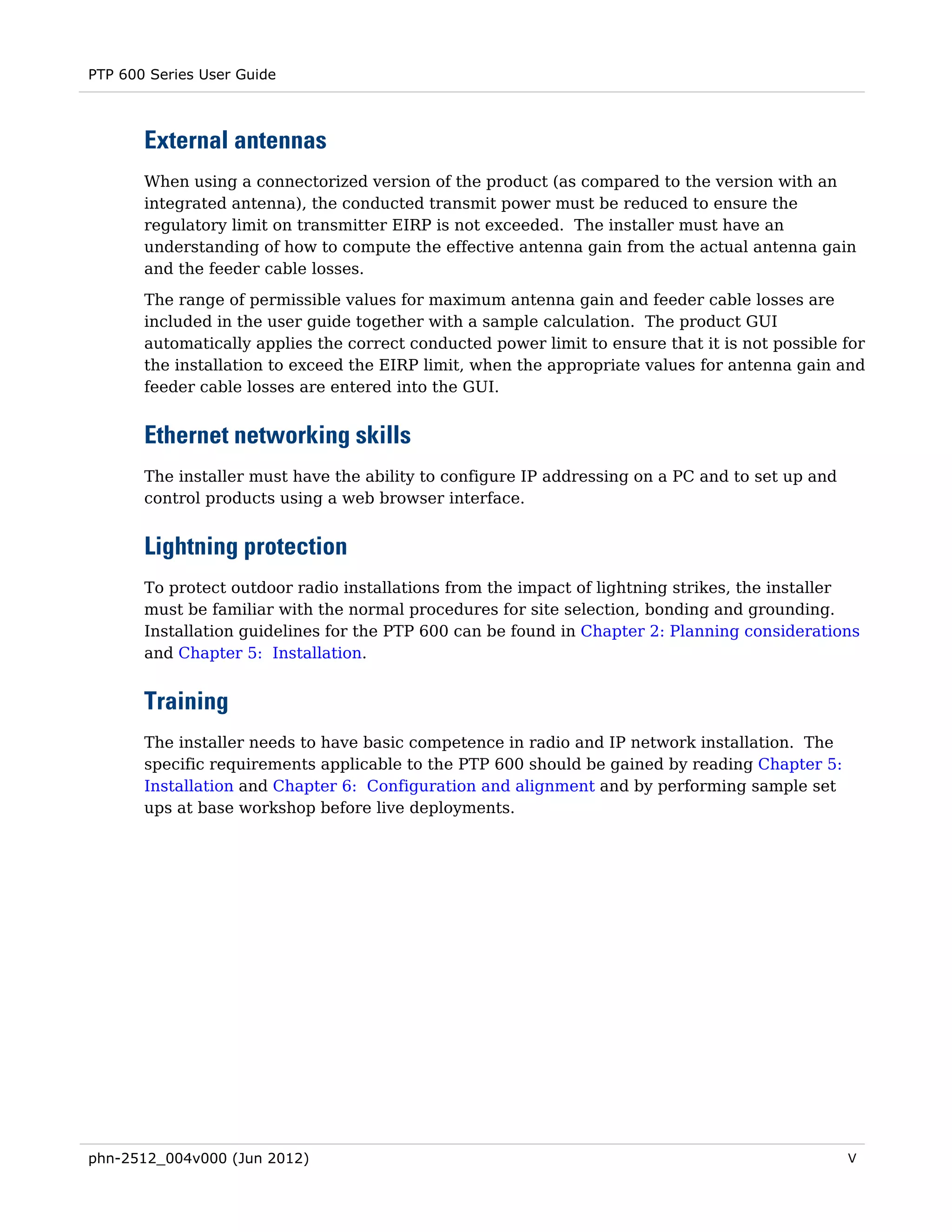 PTP 600 Series User Guide



       External antennas
       When using a connectorized version of the product (as compared to the version with an
       integrated antenna), the conducted transmit power must be reduced to ensure the
       regulatory limit on transmitter EIRP is not exceeded. The installer must have an
       understanding of how to compute the effective antenna gain from the actual antenna gain
       and the feeder cable losses.
       The range of permissible values for maximum antenna gain and feeder cable losses are
       included in the user guide together with a sample calculation. The product GUI
       automatically applies the correct conducted power limit to ensure that it is not possible for
       the installation to exceed the EIRP limit, when the appropriate values for antenna gain and
       feeder cable losses are entered into the GUI.


       Ethernet networking skills
       The installer must have the ability to configure IP addressing on a PC and to set up and
       control products using a web browser interface.


       Lightning protection
       To protect outdoor radio installations from the impact of lightning strikes, the installer
       must be familiar with the normal procedures for site selection, bonding and grounding.
       Installation guidelines for the PTP 600 can be found in Chapter 2: Planning considerations
       and Chapter 5: Installation.


       Training
       The installer needs to have basic competence in radio and IP network installation. The
       specific requirements applicable to the PTP 600 should be gained by reading Chapter 5:
       Installation and Chapter 6: Configuration and alignment and by performing sample set
       ups at base workshop before live deployments.




phn-2512_004v000 (Jun 2012)                                                                       V
 