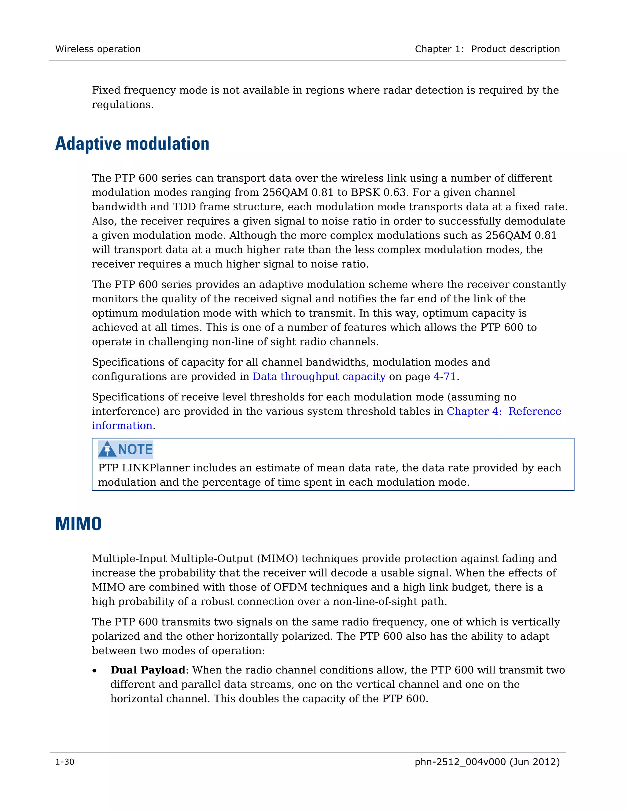 Wireless operation                                                    Chapter 1: Product description



       Fixed frequency mode is not available in regions where radar detection is required by the
       regulations.



Adaptive modulation
       The PTP 600 series can transport data over the wireless link using a number of different
       modulation modes ranging from 256QAM 0.81 to BPSK 0.63. For a given channel
       bandwidth and TDD frame structure, each modulation mode transports data at a fixed rate.
       Also, the receiver requires a given signal to noise ratio in order to successfully demodulate
       a given modulation mode. Although the more complex modulations such as 256QAM 0.81
       will transport data at a much higher rate than the less complex modulation modes, the
       receiver requires a much higher signal to noise ratio.
       The PTP 600 series provides an adaptive modulation scheme where the receiver constantly
       monitors the quality of the received signal and notifies the far end of the link of the
       optimum modulation mode with which to transmit. In this way, optimum capacity is
       achieved at all times. This is one of a number of features which allows the PTP 600 to
       operate in challenging non-line of sight radio channels.
       Specifications of capacity for all channel bandwidths, modulation modes and
       configurations are provided in Data throughput capacity on page 4-71.
       Specifications of receive level thresholds for each modulation mode (assuming no
       interference) are provided in the various system threshold tables in Chapter 4: Reference
       information.



           PTP LINKPlanner includes an estimate of mean data rate, the data rate provided by each
           modulation and the percentage of time spent in each modulation mode.



MIMO
       Multiple-Input Multiple-Output (MIMO) techniques provide protection against fading and
       increase the probability that the receiver will decode a usable signal. When the effects of
       MIMO are combined with those of OFDM techniques and a high link budget, there is a
       high probability of a robust connection over a non-line-of-sight path.
       The PTP 600 transmits two signals on the same radio frequency, one of which is vertically
       polarized and the other horizontally polarized. The PTP 600 also has the ability to adapt
       between two modes of operation:
       •     Dual Payload: When the radio channel conditions allow, the PTP 600 will transmit two
             different and parallel data streams, one on the vertical channel and one on the
             horizontal channel. This doubles the capacity of the PTP 600.




1-30                                                                  phn-2512_004v000 (Jun 2012)
 