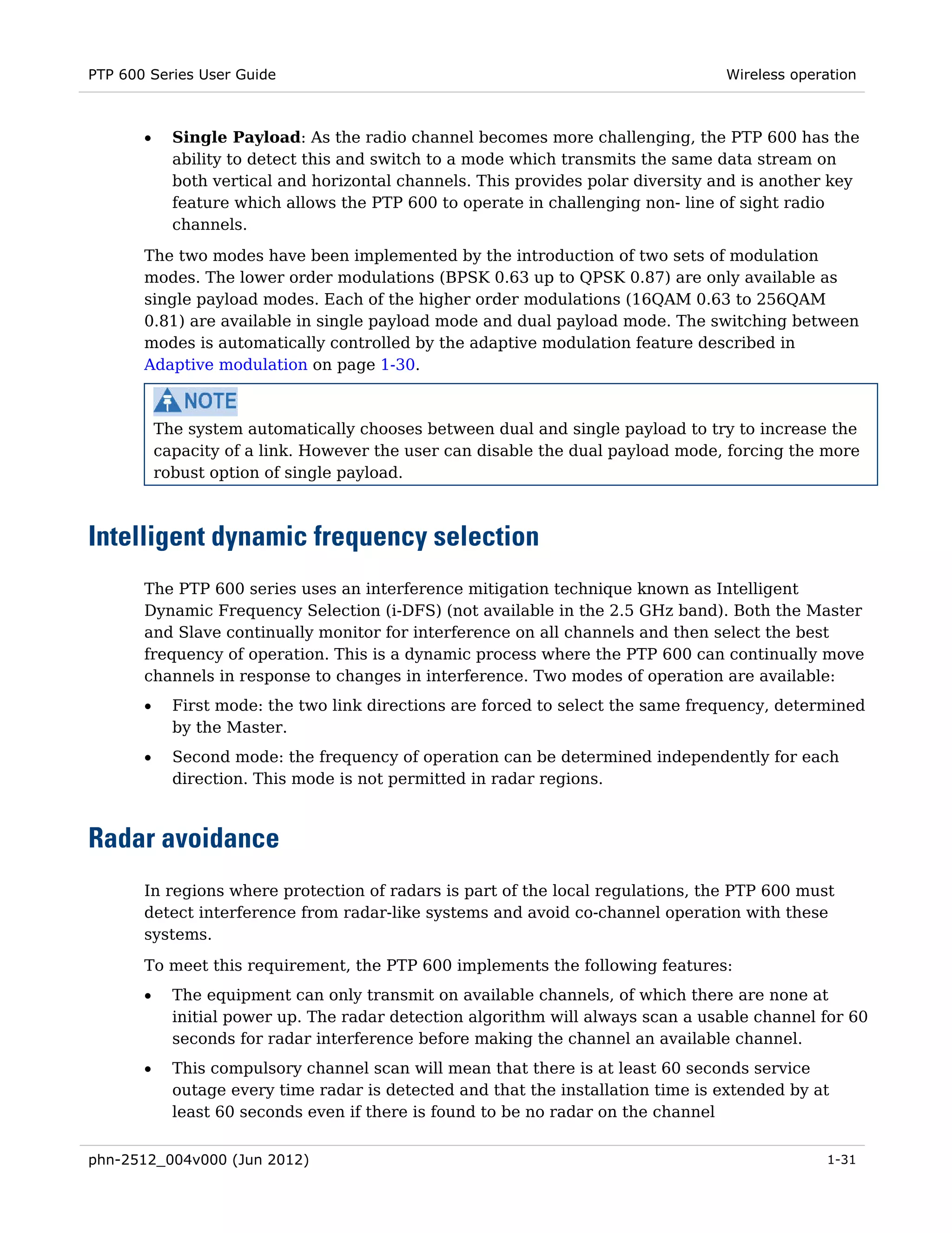 PTP 600 Series User Guide                                                          Wireless operation



       •     Single Payload: As the radio channel becomes more challenging, the PTP 600 has the
             ability to detect this and switch to a mode which transmits the same data stream on
             both vertical and horizontal channels. This provides polar diversity and is another key
             feature which allows the PTP 600 to operate in challenging non- line of sight radio
             channels.
       The two modes have been implemented by the introduction of two sets of modulation
       modes. The lower order modulations (BPSK 0.63 up to QPSK 0.87) are only available as
       single payload modes. Each of the higher order modulations (16QAM 0.63 to 256QAM
       0.81) are available in single payload mode and dual payload mode. The switching between
       modes is automatically controlled by the adaptive modulation feature described in
       Adaptive modulation on page 1-30.



           The system automatically chooses between dual and single payload to try to increase the
           capacity of a link. However the user can disable the dual payload mode, forcing the more
           robust option of single payload.



Intelligent dynamic frequency selection
       The PTP 600 series uses an interference mitigation technique known as Intelligent
       Dynamic Frequency Selection (i-DFS) (not available in the 2.5 GHz band). Both the Master
       and Slave continually monitor for interference on all channels and then select the best
       frequency of operation. This is a dynamic process where the PTP 600 can continually move
       channels in response to changes in interference. Two modes of operation are available:
       •     First mode: the two link directions are forced to select the same frequency, determined
             by the Master.
       •     Second mode: the frequency of operation can be determined independently for each
             direction. This mode is not permitted in radar regions.



Radar avoidance
       In regions where protection of radars is part of the local regulations, the PTP 600 must
       detect interference from radar-like systems and avoid co-channel operation with these
       systems.
       To meet this requirement, the PTP 600 implements the following features:
       •     The equipment can only transmit on available channels, of which there are none at
             initial power up. The radar detection algorithm will always scan a usable channel for 60
             seconds for radar interference before making the channel an available channel.
       •     This compulsory channel scan will mean that there is at least 60 seconds service
             outage every time radar is detected and that the installation time is extended by at
             least 60 seconds even if there is found to be no radar on the channel


phn-2512_004v000 (Jun 2012)                                                                     1-31
 