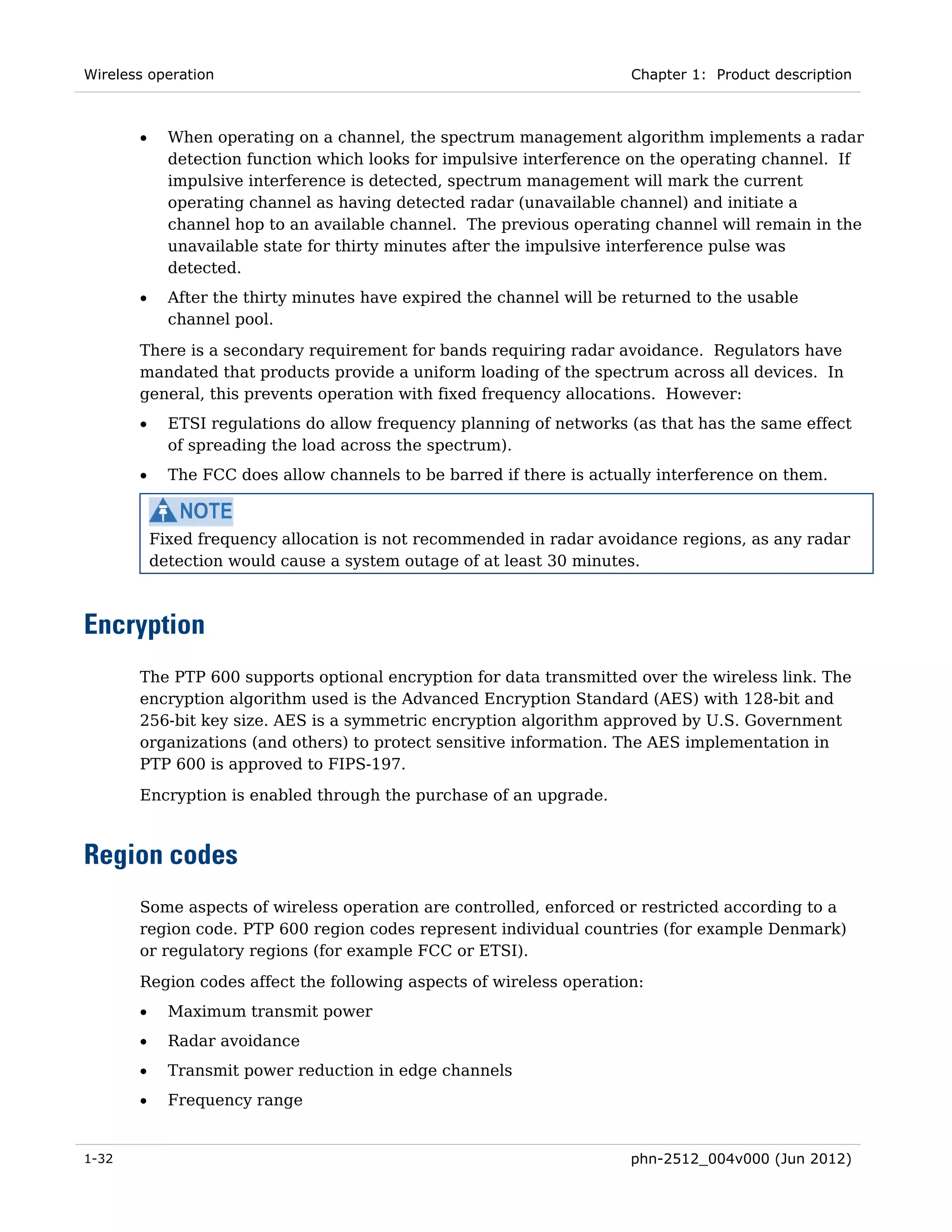 Wireless operation                                                     Chapter 1: Product description



       •     When operating on a channel, the spectrum management algorithm implements a radar
             detection function which looks for impulsive interference on the operating channel. If
             impulsive interference is detected, spectrum management will mark the current
             operating channel as having detected radar (unavailable channel) and initiate a
             channel hop to an available channel. The previous operating channel will remain in the
             unavailable state for thirty minutes after the impulsive interference pulse was
             detected.
       •     After the thirty minutes have expired the channel will be returned to the usable
             channel pool.

       There is a secondary requirement for bands requiring radar avoidance. Regulators have
       mandated that products provide a uniform loading of the spectrum across all devices. In
       general, this prevents operation with fixed frequency allocations. However:
       •     ETSI regulations do allow frequency planning of networks (as that has the same effect
             of spreading the load across the spectrum).
       •     The FCC does allow channels to be barred if there is actually interference on them.



           Fixed frequency allocation is not recommended in radar avoidance regions, as any radar
           detection would cause a system outage of at least 30 minutes.



Encryption
       The PTP 600 supports optional encryption for data transmitted over the wireless link. The
       encryption algorithm used is the Advanced Encryption Standard (AES) with 128-bit and
       256-bit key size. AES is a symmetric encryption algorithm approved by U.S. Government
       organizations (and others) to protect sensitive information. The AES implementation in
       PTP 600 is approved to FIPS-197.
       Encryption is enabled through the purchase of an upgrade.



Region codes
       Some aspects of wireless operation are controlled, enforced or restricted according to a
       region code. PTP 600 region codes represent individual countries (for example Denmark)
       or regulatory regions (for example FCC or ETSI).
       Region codes affect the following aspects of wireless operation:
       •     Maximum transmit power
       •     Radar avoidance
       •     Transmit power reduction in edge channels
       •     Frequency range


1-32                                                                   phn-2512_004v000 (Jun 2012)
 