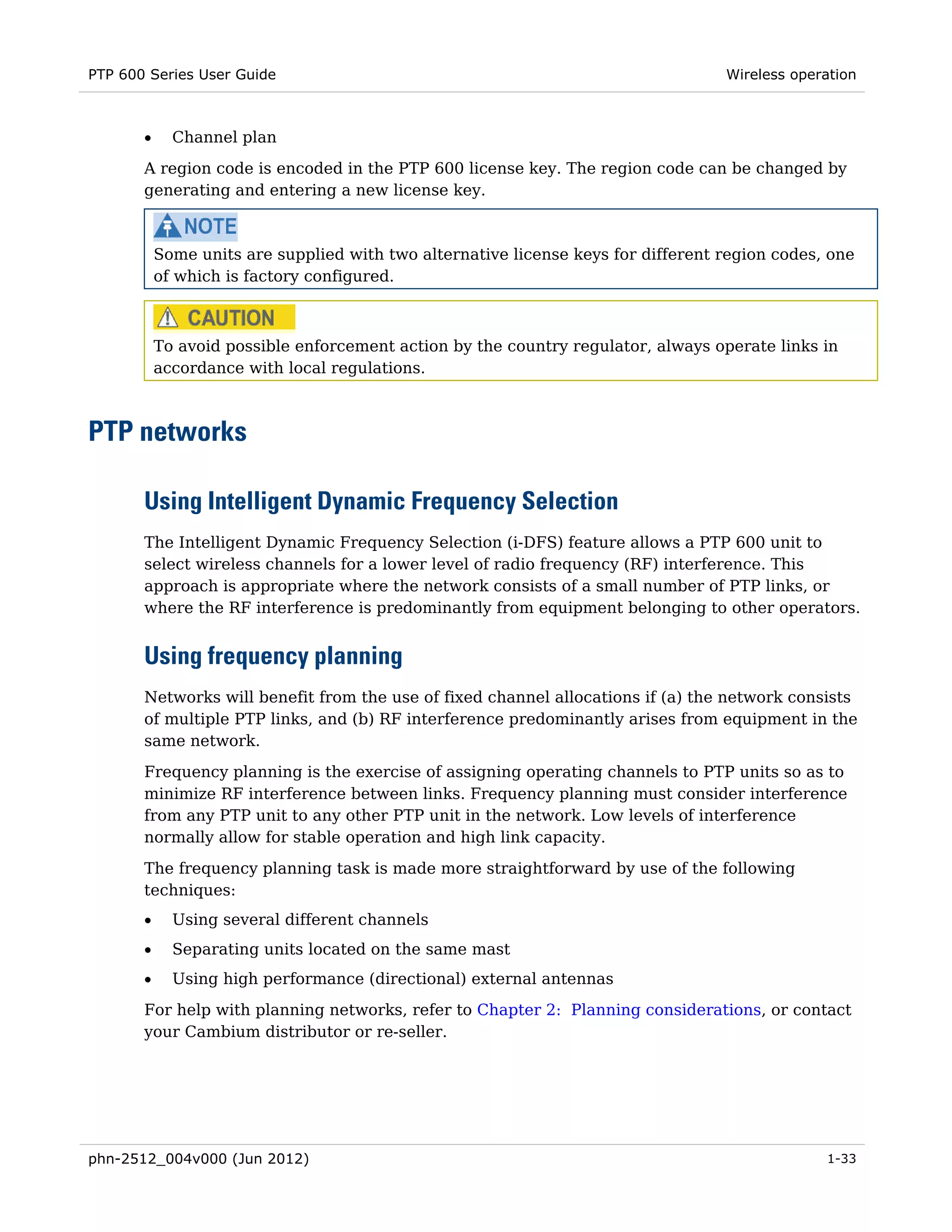 PTP 600 Series User Guide                                                          Wireless operation



       •     Channel plan
       A region code is encoded in the PTP 600 license key. The region code can be changed by
       generating and entering a new license key.



           Some units are supplied with two alternative license keys for different region codes, one
           of which is factory configured.



           To avoid possible enforcement action by the country regulator, always operate links in
           accordance with local regulations.



PTP networks

       Using Intelligent Dynamic Frequency Selection
       The Intelligent Dynamic Frequency Selection (i-DFS) feature allows a PTP 600 unit to
       select wireless channels for a lower level of radio frequency (RF) interference. This
       approach is appropriate where the network consists of a small number of PTP links, or
       where the RF interference is predominantly from equipment belonging to other operators.


       Using frequency planning
       Networks will benefit from the use of fixed channel allocations if (a) the network consists
       of multiple PTP links, and (b) RF interference predominantly arises from equipment in the
       same network.
       Frequency planning is the exercise of assigning operating channels to PTP units so as to
       minimize RF interference between links. Frequency planning must consider interference
       from any PTP unit to any other PTP unit in the network. Low levels of interference
       normally allow for stable operation and high link capacity.
       The frequency planning task is made more straightforward by use of the following
       techniques:
       •     Using several different channels
       •     Separating units located on the same mast
       •     Using high performance (directional) external antennas
       For help with planning networks, refer to Chapter 2: Planning considerations, or contact
       your Cambium distributor or re-seller.




phn-2512_004v000 (Jun 2012)                                                                     1-33
 