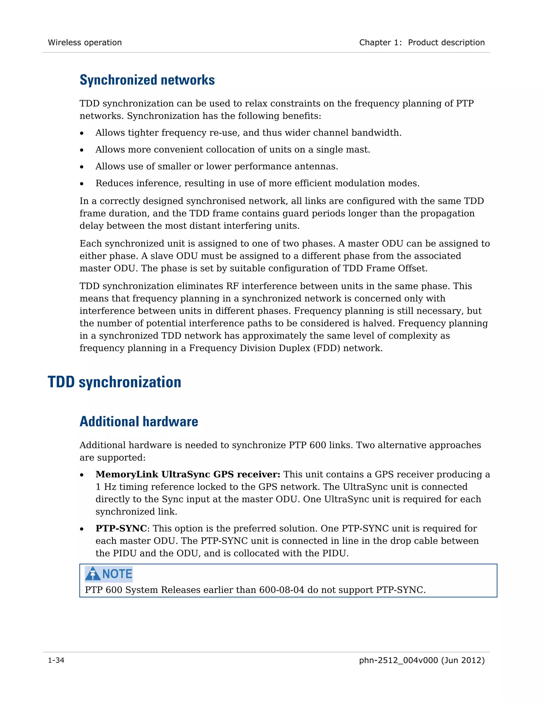 Wireless operation                                                     Chapter 1: Product description



       Synchronized networks
       TDD synchronization can be used to relax constraints on the frequency planning of PTP
       networks. Synchronization has the following benefits:
       •     Allows tighter frequency re-use, and thus wider channel bandwidth.
       •     Allows more convenient collocation of units on a single mast.
       •     Allows use of smaller or lower performance antennas.
       •     Reduces inference, resulting in use of more efficient modulation modes.
       In a correctly designed synchronised network, all links are configured with the same TDD
       frame duration, and the TDD frame contains guard periods longer than the propagation
       delay between the most distant interfering units.

       Each synchronized unit is assigned to one of two phases. A master ODU can be assigned to
       either phase. A slave ODU must be assigned to a different phase from the associated
       master ODU. The phase is set by suitable configuration of TDD Frame Offset.
       TDD synchronization eliminates RF interference between units in the same phase. This
       means that frequency planning in a synchronized network is concerned only with
       interference between units in different phases. Frequency planning is still necessary, but
       the number of potential interference paths to be considered is halved. Frequency planning
       in a synchronized TDD network has approximately the same level of complexity as
       frequency planning in a Frequency Division Duplex (FDD) network.



TDD synchronization

       Additional hardware
       Additional hardware is needed to synchronize PTP 600 links. Two alternative approaches
       are supported:
       •     MemoryLink UltraSync GPS receiver: This unit contains a GPS receiver producing a
             1 Hz timing reference locked to the GPS network. The UltraSync unit is connected
             directly to the Sync input at the master ODU. One UltraSync unit is required for each
             synchronized link.
       •     PTP-SYNC: This option is the preferred solution. One PTP-SYNC unit is required for
             each master ODU. The PTP-SYNC unit is connected in line in the drop cable between
             the PIDU and the ODU, and is collocated with the PIDU.



           PTP 600 System Releases earlier than 600-08-04 do not support PTP-SYNC.




1-34                                                                   phn-2512_004v000 (Jun 2012)
 