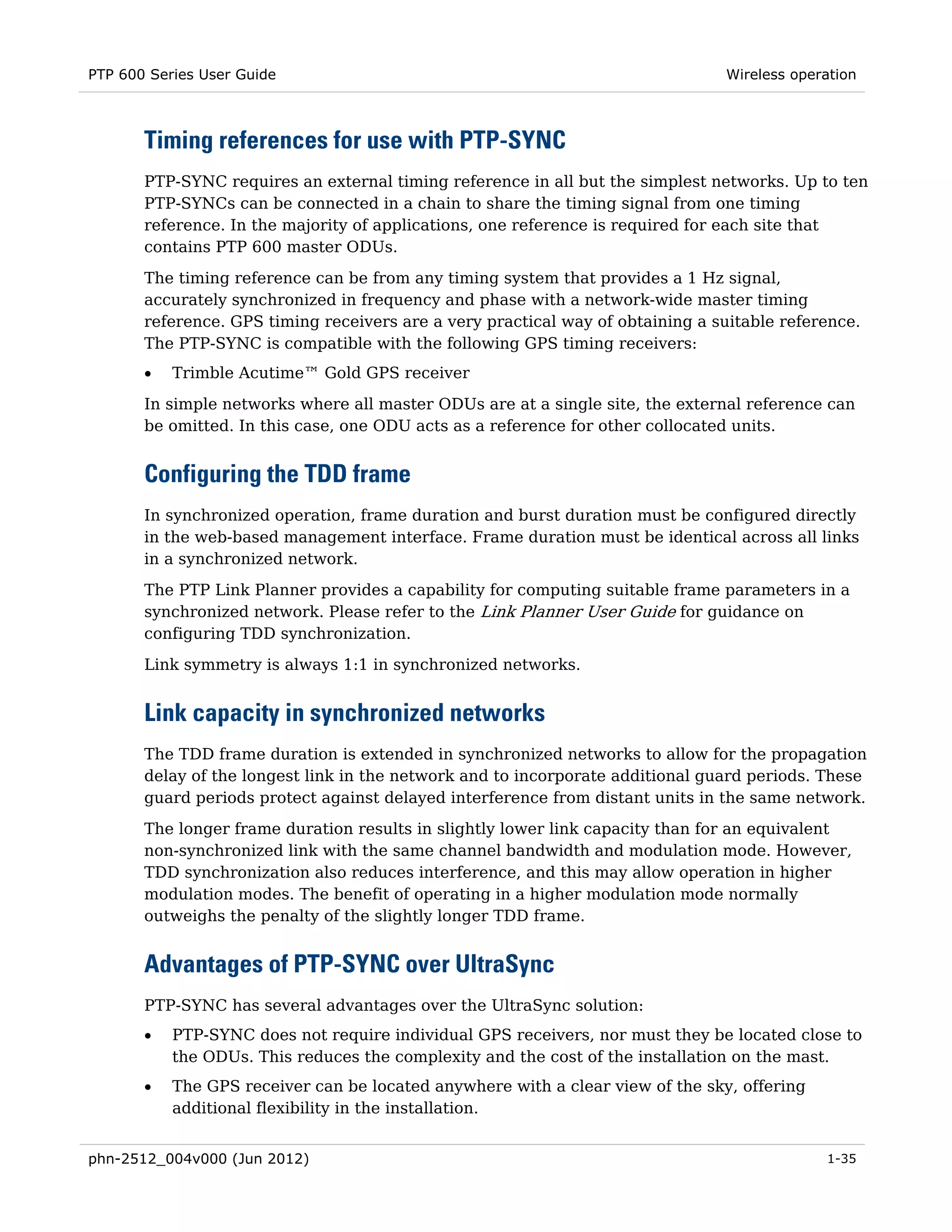 PTP 600 Series User Guide                                                       Wireless operation



       Timing references for use with PTP-SYNC
       PTP-SYNC requires an external timing reference in all but the simplest networks. Up to ten
       PTP-SYNCs can be connected in a chain to share the timing signal from one timing
       reference. In the majority of applications, one reference is required for each site that
       contains PTP 600 master ODUs.
       The timing reference can be from any timing system that provides a 1 Hz signal,
       accurately synchronized in frequency and phase with a network-wide master timing
       reference. GPS timing receivers are a very practical way of obtaining a suitable reference.
       The PTP-SYNC is compatible with the following GPS timing receivers:
       •   Trimble Acutime™ Gold GPS receiver

       In simple networks where all master ODUs are at a single site, the external reference can
       be omitted. In this case, one ODU acts as a reference for other collocated units.


       Configuring the TDD frame
       In synchronized operation, frame duration and burst duration must be configured directly
       in the web-based management interface. Frame duration must be identical across all links
       in a synchronized network.
       The PTP Link Planner provides a capability for computing suitable frame parameters in a
       synchronized network. Please refer to the Link Planner User Guide for guidance on
       configuring TDD synchronization.
       Link symmetry is always 1:1 in synchronized networks.


       Link capacity in synchronized networks
       The TDD frame duration is extended in synchronized networks to allow for the propagation
       delay of the longest link in the network and to incorporate additional guard periods. These
       guard periods protect against delayed interference from distant units in the same network.
       The longer frame duration results in slightly lower link capacity than for an equivalent
       non-synchronized link with the same channel bandwidth and modulation mode. However,
       TDD synchronization also reduces interference, and this may allow operation in higher
       modulation modes. The benefit of operating in a higher modulation mode normally
       outweighs the penalty of the slightly longer TDD frame.


       Advantages of PTP-SYNC over UltraSync
       PTP-SYNC has several advantages over the UltraSync solution:
       •   PTP-SYNC does not require individual GPS receivers, nor must they be located close to
           the ODUs. This reduces the complexity and the cost of the installation on the mast.
       •   The GPS receiver can be located anywhere with a clear view of the sky, offering
           additional flexibility in the installation.


phn-2512_004v000 (Jun 2012)                                                                  1-35
 