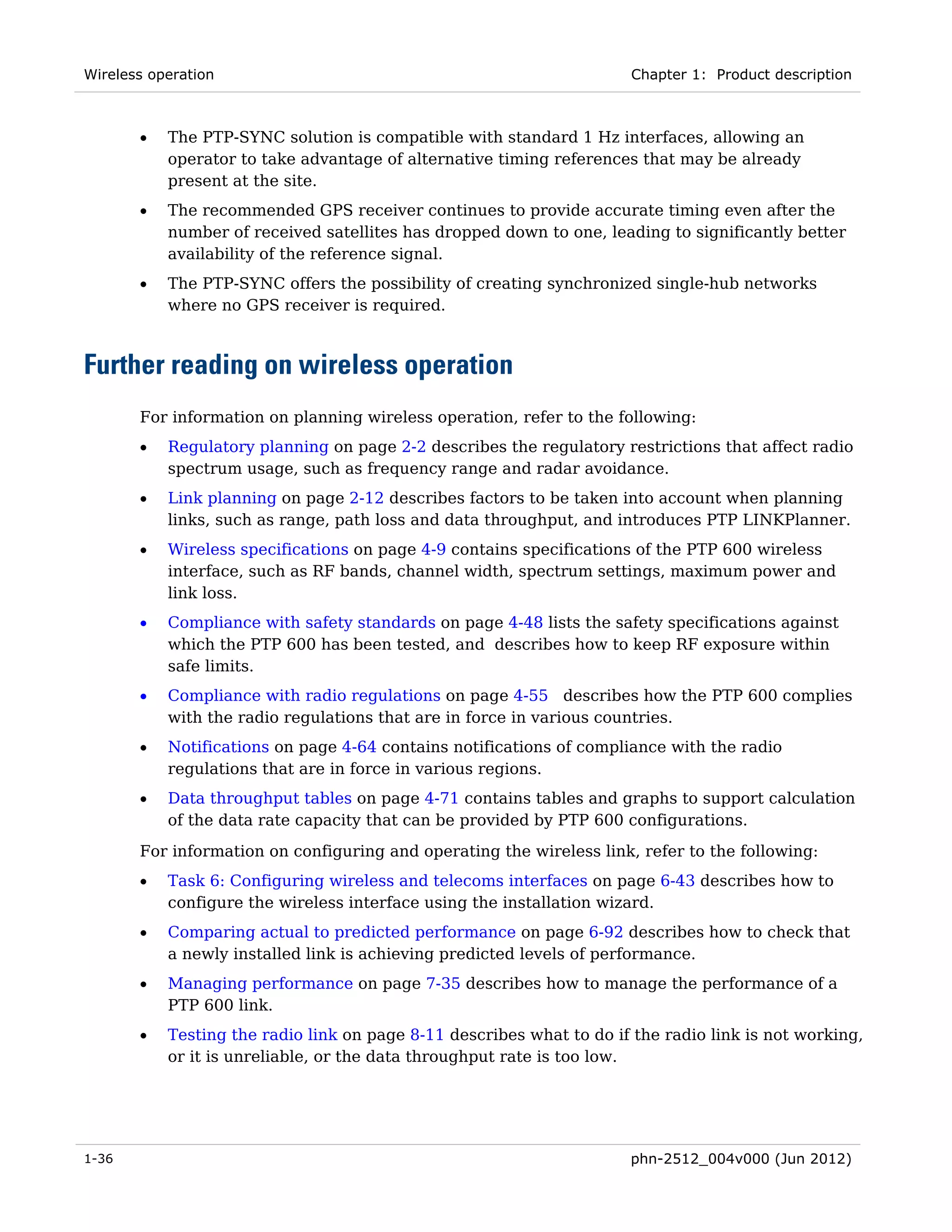 Wireless operation                                                    Chapter 1: Product description



       •   The PTP-SYNC solution is compatible with standard 1 Hz interfaces, allowing an
           operator to take advantage of alternative timing references that may be already
           present at the site.
       •   The recommended GPS receiver continues to provide accurate timing even after the
           number of received satellites has dropped down to one, leading to significantly better
           availability of the reference signal.
       •   The PTP-SYNC offers the possibility of creating synchronized single-hub networks
           where no GPS receiver is required.



Further reading on wireless operation
       For information on planning wireless operation, refer to the following:
       •   Regulatory planning on page 2-2 describes the regulatory restrictions that affect radio
           spectrum usage, such as frequency range and radar avoidance.
       •   Link planning on page 2-12 describes factors to be taken into account when planning
           links, such as range, path loss and data throughput, and introduces PTP LINKPlanner.
       •   Wireless specifications on page 4-9 contains specifications of the PTP 600 wireless
           interface, such as RF bands, channel width, spectrum settings, maximum power and
           link loss.
       •   Compliance with safety standards on page 4-48 lists the safety specifications against
           which the PTP 600 has been tested, and describes how to keep RF exposure within
           safe limits.
       •   Compliance with radio regulations on page 4-55 describes how the PTP 600 complies
           with the radio regulations that are in force in various countries.
       •   Notifications on page 4-64 contains notifications of compliance with the radio
           regulations that are in force in various regions.
       •   Data throughput tables on page 4-71 contains tables and graphs to support calculation
           of the data rate capacity that can be provided by PTP 600 configurations.
       For information on configuring and operating the wireless link, refer to the following:
       •   Task 6: Configuring wireless and telecoms interfaces on page 6-43 describes how to
           configure the wireless interface using the installation wizard.
       •   Comparing actual to predicted performance on page 6-92 describes how to check that
           a newly installed link is achieving predicted levels of performance.
       •   Managing performance on page 7-35 describes how to manage the performance of a
           PTP 600 link.
       •   Testing the radio link on page 8-11 describes what to do if the radio link is not working,
           or it is unreliable, or the data throughput rate is too low.




1-36                                                                  phn-2512_004v000 (Jun 2012)
 